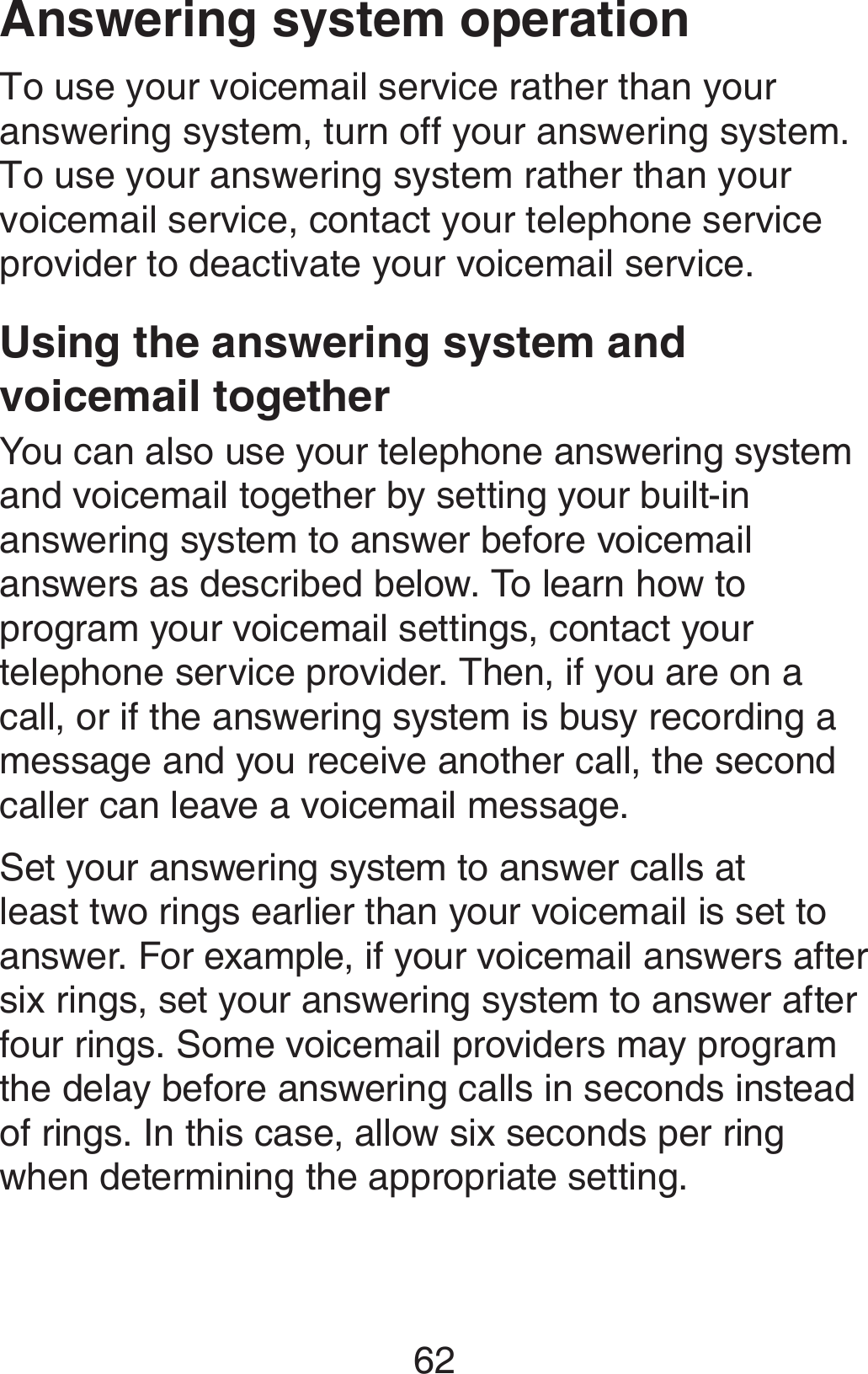 62Answering system operationTo use your voicemail service rather than your answering system, turn off your answering system. To use your answering system rather than your voicemail service, contact your telephone service provider to deactivate your voicemail service. Using the answering system and voicemail togetherYou can also use your telephone answering system and voicemail together by setting your built-in answering system to answer before voicemail answers as described below. To learn how to program your voicemail settings, contact your telephone service provider. Then, if you are on a call, or if the answering system is busy recording a message and you receive another call, the second caller can leave a voicemail message.Set your answering system to answer calls at least two rings earlier than your voicemail is set to answer. For example, if your voicemail answers after six rings, set your answering system to answer after four rings. Some voicemail providers may program the delay before answering calls in seconds instead of rings. In this case, allow six seconds per ring when determining the appropriate setting.
