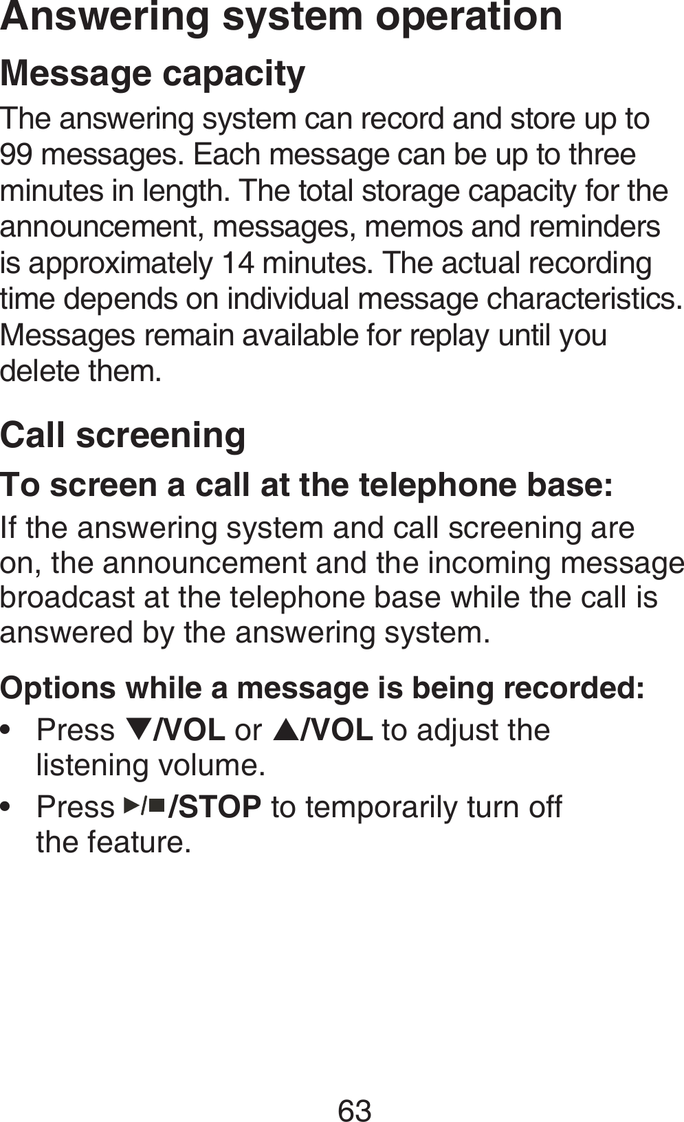 63Answering system operationMessage capacityThe answering system can record and store up to 99 messages. Each message can be up to three minutes in length. The total storage capacity for the announcement, messages, memos and reminders is approximately 14 minutes. The actual recording time depends on individual message characteristics. Messages remain available for replay until you  delete them.Call screeningTo screen a call at the telephone base:If the answering system and call screening are on, the announcement and the incoming message broadcast at the telephone base while the call is answered by the answering system.Options while a message is being recorded:Press T/VOL or S/VOL to adjust the  listening volume.Press   /STOP to temporarily turn off  the feature.••