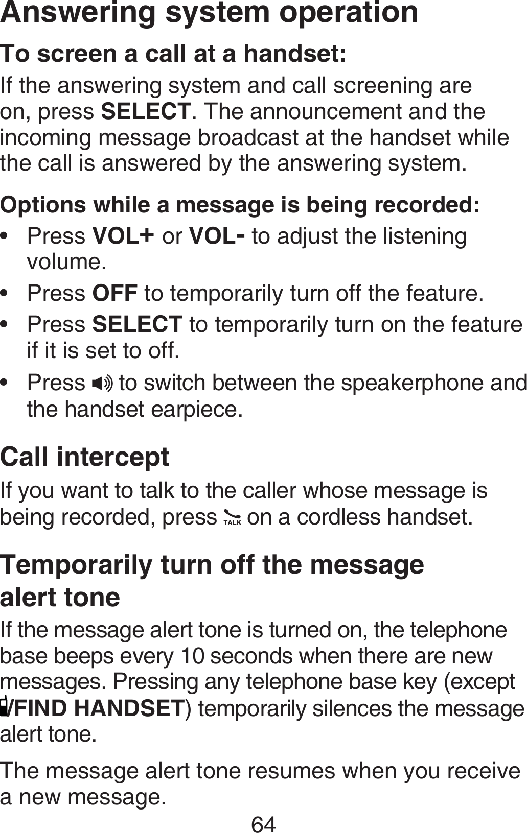 64Answering system operationTo screen a call at a handset:If the answering system and call screening are on, press SELECT. The announcement and the incoming message broadcast at the handset while the call is answered by the answering system.Options while a message is being recorded:Press VOL+ or VOL- to adjust the listening volume.Press OFF to temporarily turn off the feature.Press SELECT to temporarily turn on the feature if it is set to off.Press   to switch between the speakerphone and the handset earpiece.Call interceptIf you want to talk to the caller whose message is being recorded, press   on a cordless handset.Temporarily turn off the message  alert toneIf the message alert tone is turned on, the telephone base beeps every 10 seconds when there are new messages. Pressing any telephone base key (except /FIND HANDSET) temporarily silences the message alert tone.The message alert tone resumes when you receive a new message.••••