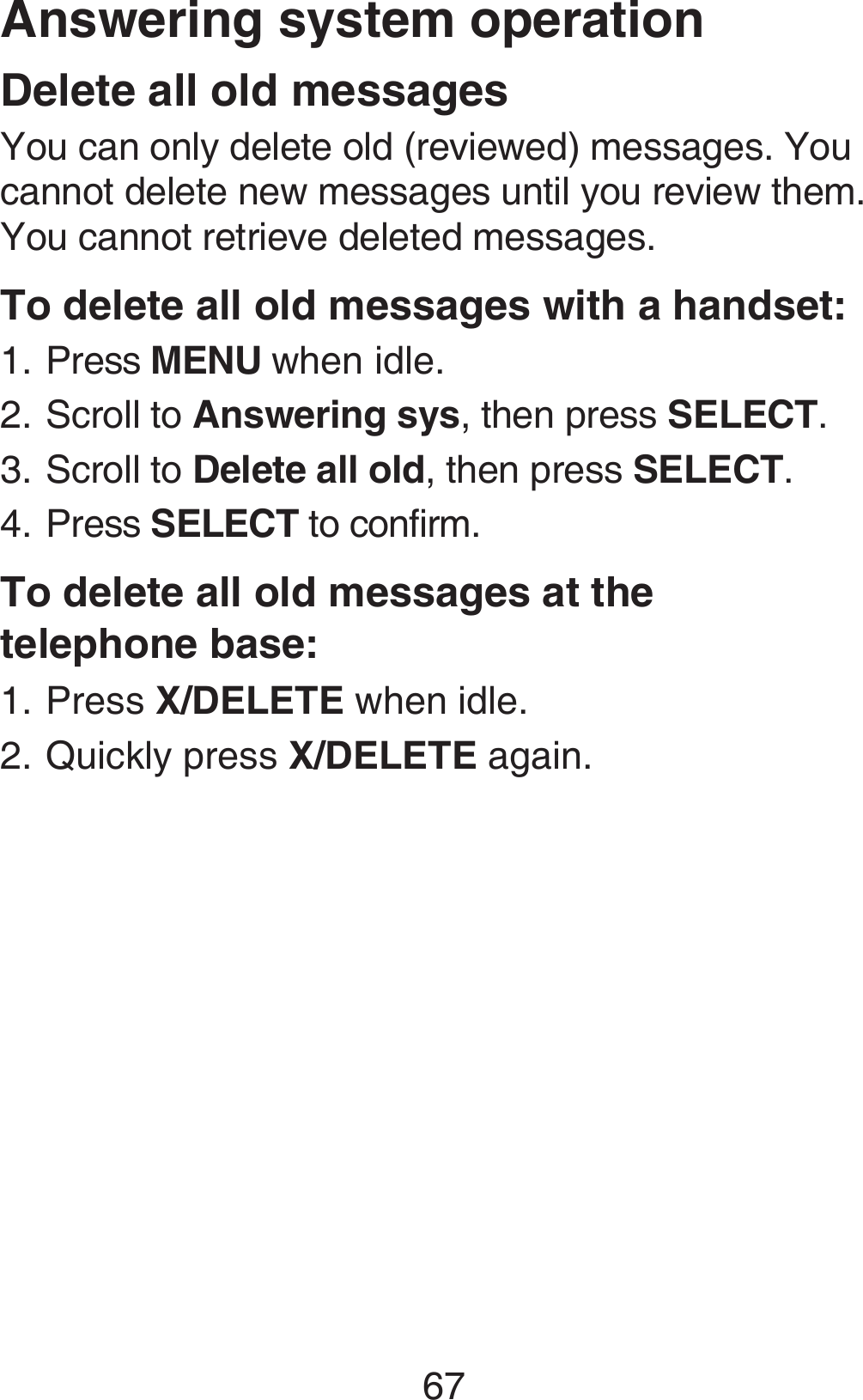 67Delete all old messagesYou can only delete old (reviewed) messages. You cannot delete new messages until you review them. You cannot retrieve deleted messages.To delete all old messages with a handset:Press MENU when idle.Scroll to Answering sys, then press SELECT.Scroll to Delete all old, then press SELECT.Press SELECT to confirm.To delete all old messages at the  telephone base:Press X/DELETE when idle.Quickly press X/DELETE again.1.2.3.4.1.2.Answering system operation