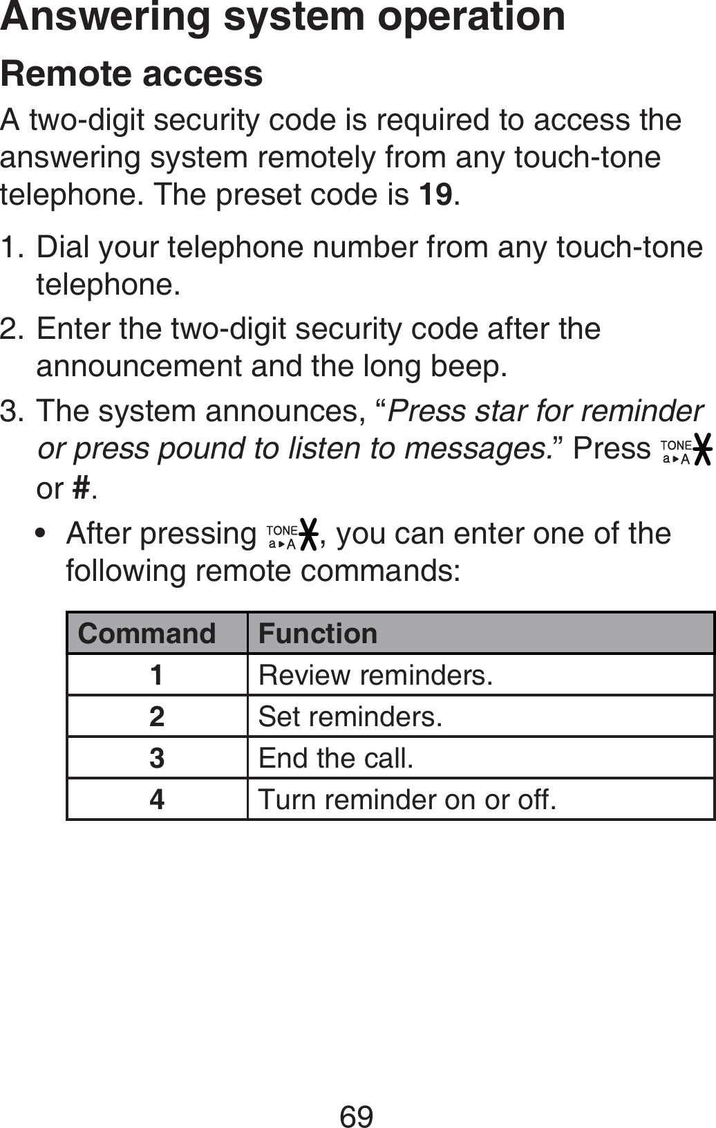 69Answering system operationRemote accessA two-digit security code is required to access the answering system remotely from any touch-tone telephone. The preset code is 19. Dial your telephone number from any touch-tone telephone.Enter the two-digit security code after the announcement and the long beep.The system announces, “Press star for reminder or press pound to listen to messages.” Press   or #.After pressing  , you can enter one of the following remote commands:Command Function1Review reminders.2Set reminders.3End the call.4Turn reminder on or off.1.2.3.•