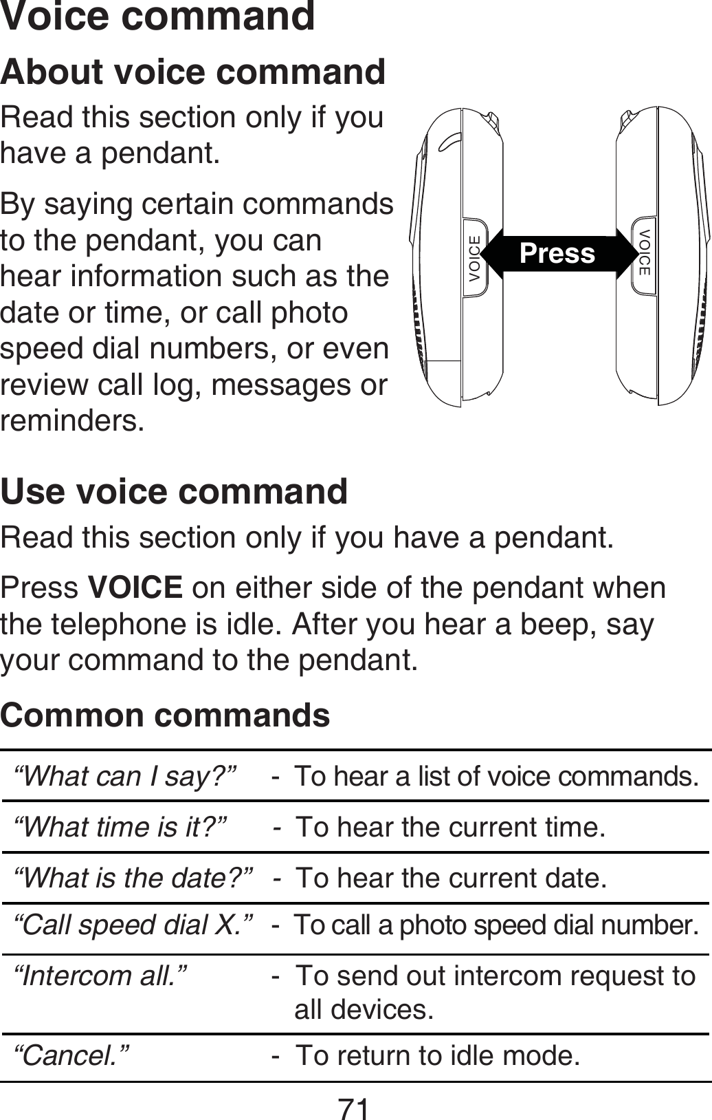 71About voice commandRead this section only if you have a pendant.By saying certain commands to the pendant, you can hear information such as the date or time, or call photo speed dial numbers, or even review call log, messages or reminders.Use voice commandRead this section only if you have a pendant.Press VOICE on either side of the pendant when the telephone is idle. After you hear a beep, say your command to the pendant.Common commands“What can I say?”  -  To hear a list of voice commands.“What time is it?” -  To hear the current time.“What is the date?” -  To hear the current date.“Call speed dial X.” -  To call a photo speed dial number.“Intercom all.” -  To send out intercom request to    all devices.“Cancel.” -  To return to idle mode.VOICEVOICEPressVoice command