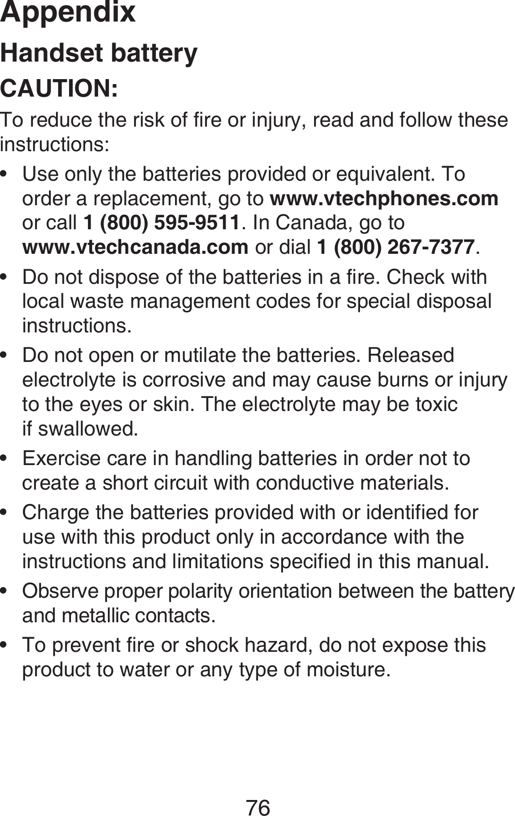 Appendix76Handset batteryCAUTION:To reduce the risk of fire or injury, read and follow these instructions:Use only the batteries provided or equivalent. To order a replacement, go to www.vtechphones.com or call 1 (800) 595-9511. In Canada, go to  www.vtechcanada.com or dial 1 (800) 267-7377.Do not dispose of the batteries in a fire. Check with local waste management codes for special disposal instructions.Do not open or mutilate the batteries. Released electrolyte is corrosive and may cause burns or injury to the eyes or skin. The electrolyte may be toxic  if swallowed.Exercise care in handling batteries in order not to create a short circuit with conductive materials.Charge the batteries provided with or identified for use with this product only in accordance with the instructions and limitations specified in this manual.Observe proper polarity orientation between the battery and metallic contacts.To prevent fire or shock hazard, do not expose this product to water or any type of moisture.•••••••