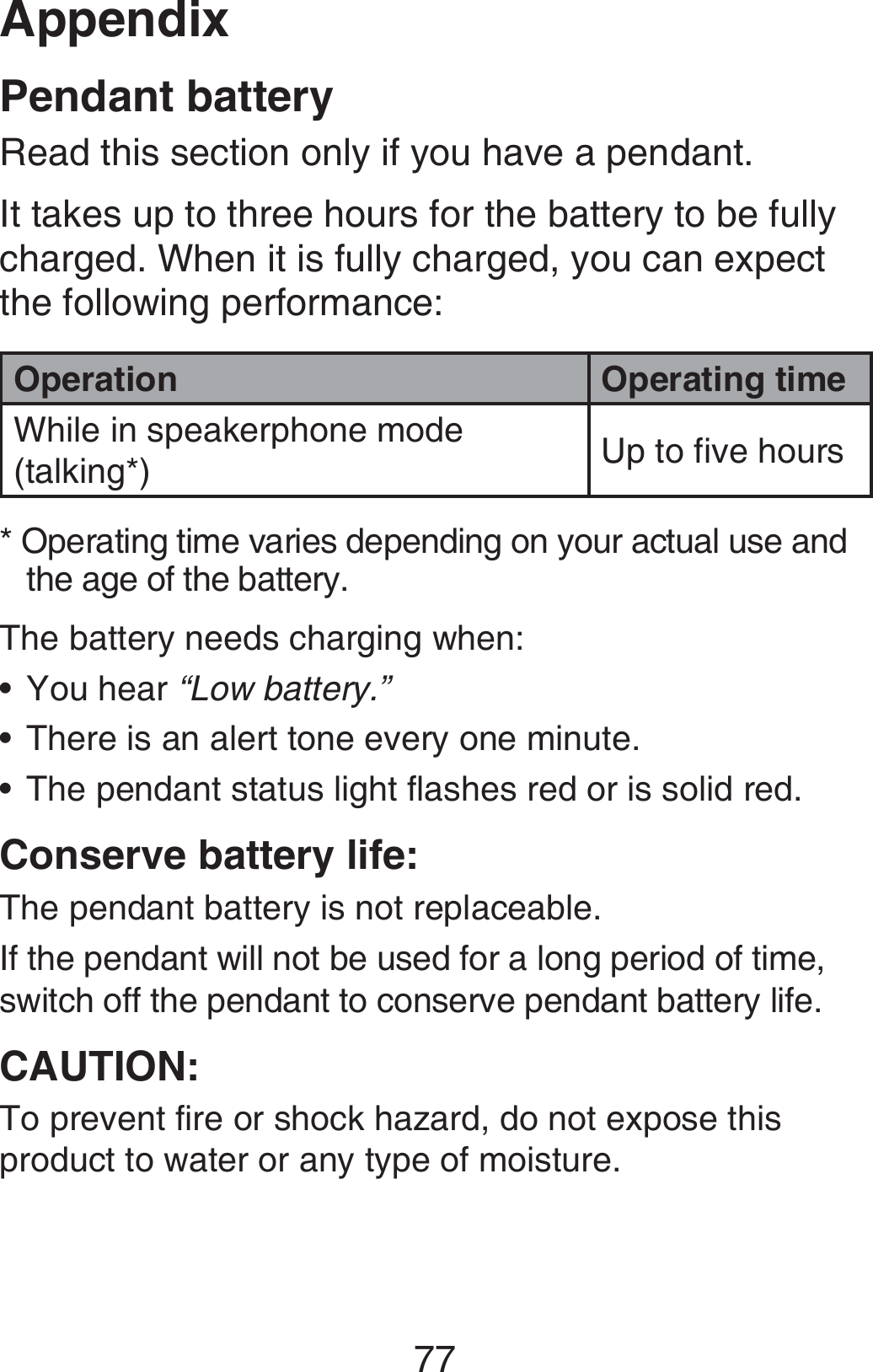 Appendix77Pendant batteryRead this section only if you have a pendant.It takes up to three hours for the battery to be fully charged. When it is fully charged, you can expect the following performance:Operation Operating timeWhile in speakerphone mode (talking*) Up to five hours* Operating time varies depending on your actual use and    the age of the battery.The battery needs charging when:You hear “Low battery.”There is an alert tone every one minute.The pendant status light flashes red or is solid red.Conserve battery life:The pendant battery is not replaceable.If the pendant will not be used for a long period of time, switch off the pendant to conserve pendant battery life.CAUTION:To prevent fire or shock hazard, do not expose this product to water or any type of moisture.•••