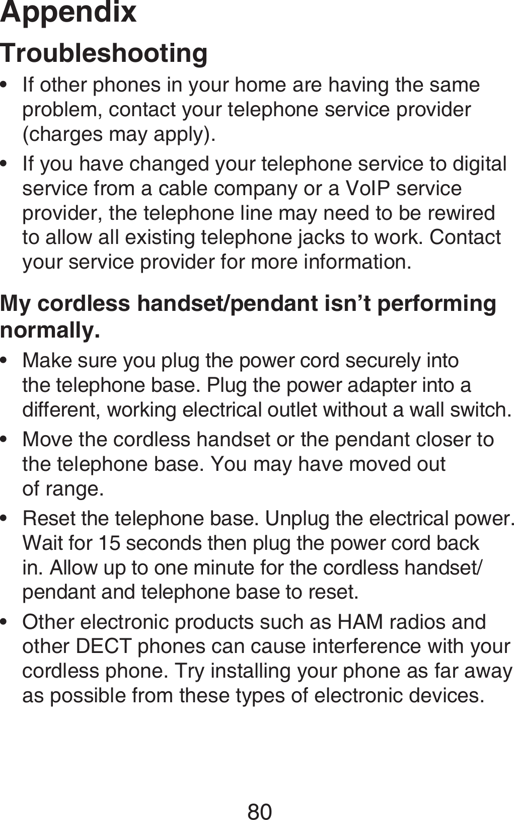 Appendix80TroubleshootingIf other phones in your home are having the same problem, contact your telephone service provider (charges may apply).If you have changed your telephone service to digital service from a cable company or a VoIP service provider, the telephone line may need to be rewired to allow all existing telephone jacks to work. Contact your service provider for more information.My cordless handset/pendant isn’t performing normally.Make sure you plug the power cord securely into the telephone base. Plug the power adapter into a different, working electrical outlet without a wall switch.Move the cordless handset or the pendant closer to the telephone base. You may have moved out  of range.Reset the telephone base. Unplug the electrical power. Wait for 15 seconds then plug the power cord back in. Allow up to one minute for the cordless handset/pendant and telephone base to reset.Other electronic products such as HAM radios and other DECT phones can cause interference with your cordless phone. Try installing your phone as far away as possible from these types of electronic devices. ••••••