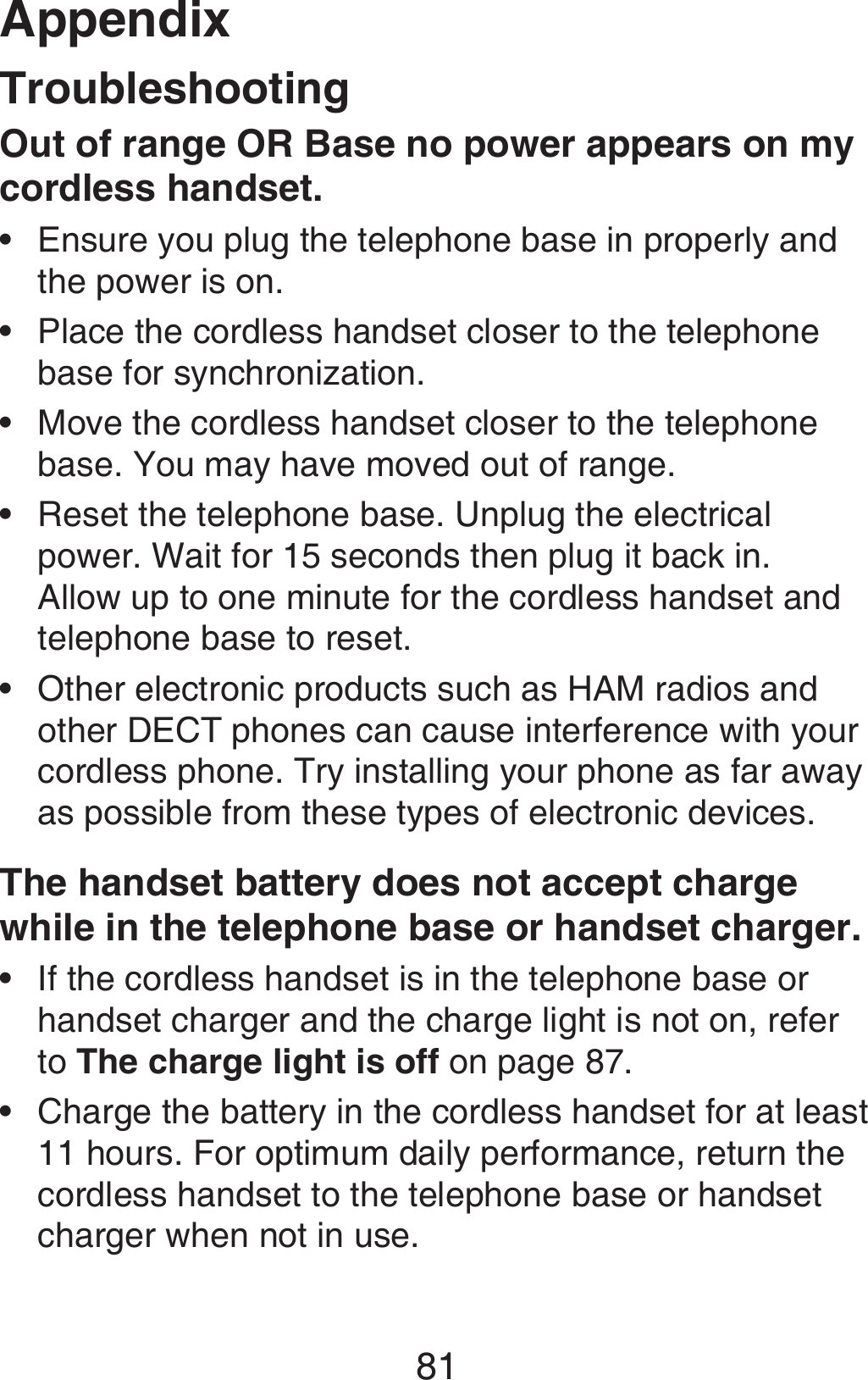 Appendix81TroubleshootingOut of range OR Base no power appears on my cordless handset.Ensure you plug the telephone base in properly and the power is on.Place the cordless handset closer to the telephone base for synchronization.Move the cordless handset closer to the telephone base. You may have moved out of range.Reset the telephone base. Unplug the electrical power. Wait for 15 seconds then plug it back in. Allow up to one minute for the cordless handset and telephone base to reset.Other electronic products such as HAM radios and other DECT phones can cause interference with your cordless phone. Try installing your phone as far away as possible from these types of electronic devices. The handset battery does not accept charge while in the telephone base or handset charger.If the cordless handset is in the telephone base or handset charger and the charge light is not on, refer to The charge light is off on page 87.Charge the battery in the cordless handset for at least 11 hours. For optimum daily performance, return the cordless handset to the telephone base or handset charger when not in use.•••••••