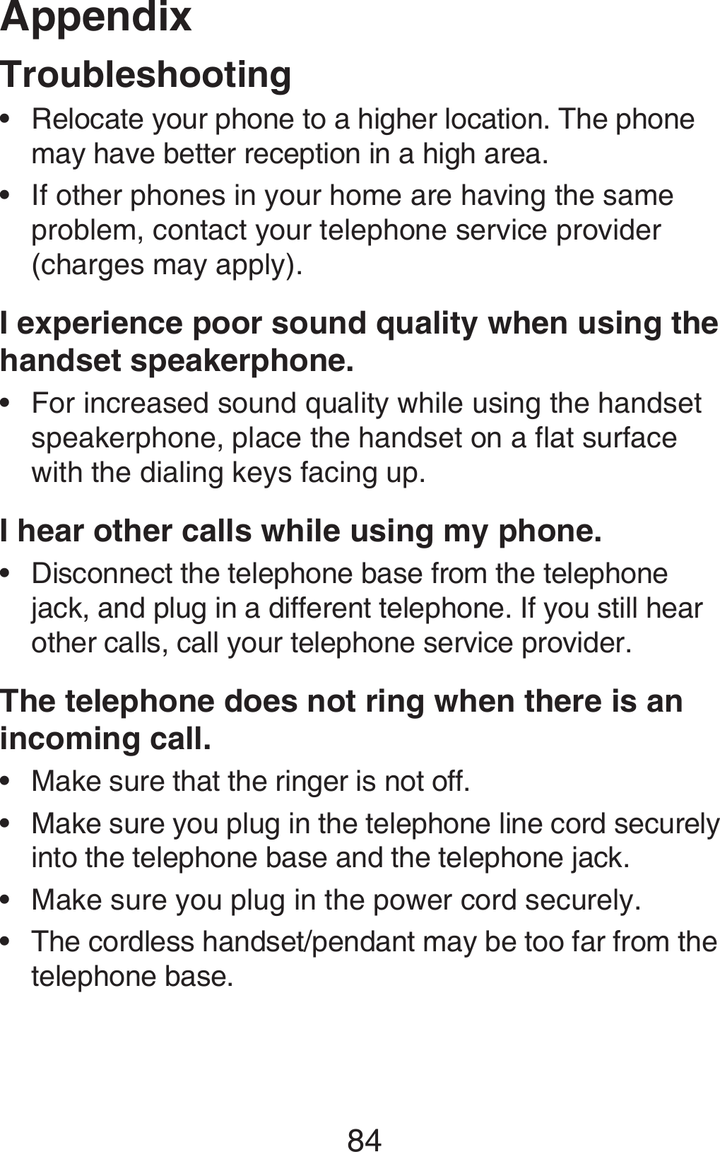 Appendix84TroubleshootingRelocate your phone to a higher location. The phone may have better reception in a high area.If other phones in your home are having the same problem, contact your telephone service provider (charges may apply).I experience poor sound quality when using the handset speakerphone.For increased sound quality while using the handset speakerphone, place the handset on a flat surface with the dialing keys facing up.I hear other calls while using my phone.Disconnect the telephone base from the telephone jack, and plug in a different telephone. If you still hear other calls, call your telephone service provider.The telephone does not ring when there is an incoming call. Make sure that the ringer is not off. Make sure you plug in the telephone line cord securely into the telephone base and the telephone jack.Make sure you plug in the power cord securely.The cordless handset/pendant may be too far from the telephone base.••••••••
