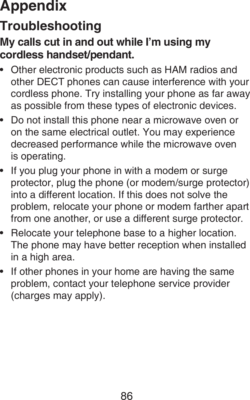 Appendix86TroubleshootingMy calls cut in and out while I’m using my cordless handset/pendant.Other electronic products such as HAM radios and other DECT phones can cause interference with your cordless phone. Try installing your phone as far away as possible from these types of electronic devices. Do not install this phone near a microwave oven or on the same electrical outlet. You may experience decreased performance while the microwave oven  is operating.If you plug your phone in with a modem or surge protector, plug the phone (or modem/surge protector) into a different location. If this does not solve the problem, relocate your phone or modem farther apart from one another, or use a different surge protector.Relocate your telephone base to a higher location. The phone may have better reception when installed in a high area.If other phones in your home are having the same problem, contact your telephone service provider (charges may apply).•••••