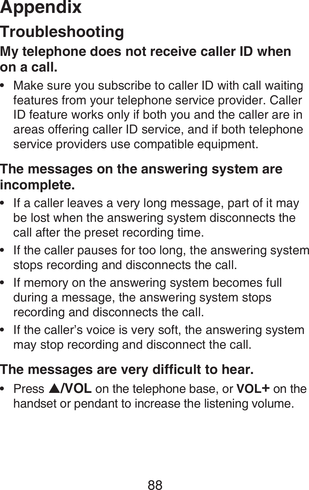 Appendix88TroubleshootingMy telephone does not receive caller ID when on a call.Make sure you subscribe to caller ID with call waiting features from your telephone service provider. Caller ID feature works only if both you and the caller are in areas offering caller ID service, and if both telephone service providers use compatible equipment.The messages on the answering system are incomplete.If a caller leaves a very long message, part of it may be lost when the answering system disconnects the call after the preset recording time.If the caller pauses for too long, the answering system stops recording and disconnects the call.If memory on the answering system becomes full during a message, the answering system stops recording and disconnects the call.If the caller’s voice is very soft, the answering system may stop recording and disconnect the call.The messages are very difficult to hear.Press S/VOL on the telephone base, or VOL+ on the handset or pendant to increase the listening volume.••••••