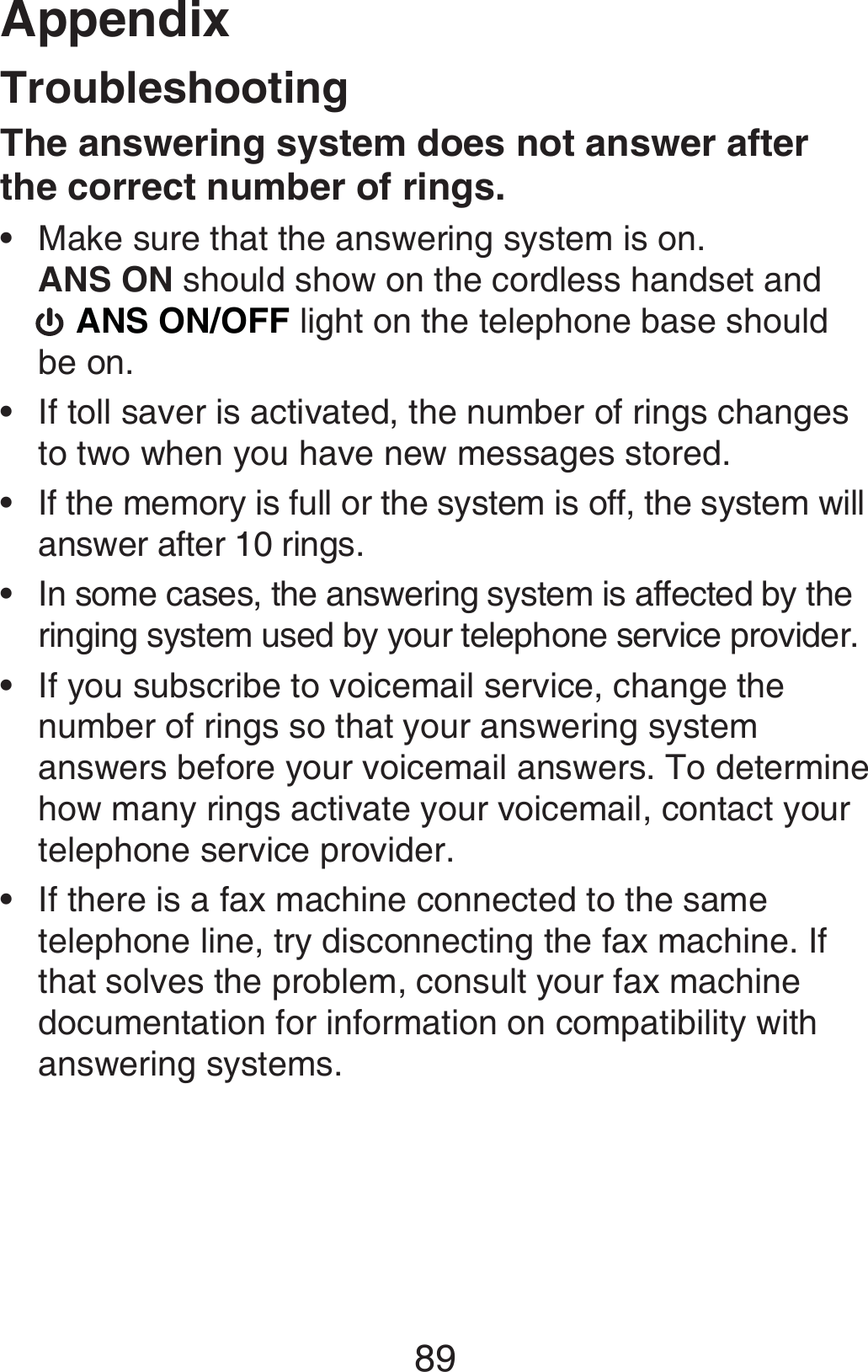 Appendix89TroubleshootingThe answering system does not answer after the correct number of rings.Make sure that the answering system is on.  ANS ON should show on the cordless handset and   ANS ON/OFF light on the telephone base should be on.If toll saver is activated, the number of rings changes to two when you have new messages stored.If the memory is full or the system is off, the system will answer after 10 rings.In some cases, the answering system is affected by the ringing system used by your telephone service provider.If you subscribe to voicemail service, change the number of rings so that your answering system answers before your voicemail answers. To determine how many rings activate your voicemail, contact your telephone service provider.If there is a fax machine connected to the same telephone line, try disconnecting the fax machine. If that solves the problem, consult your fax machine documentation for information on compatibility with answering systems.••••••