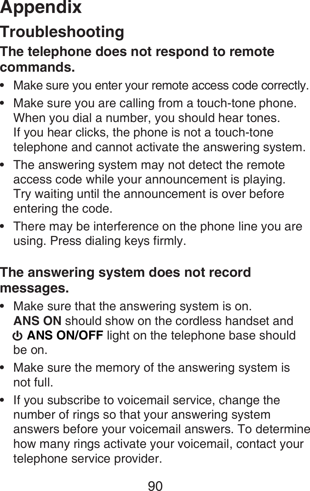 Appendix90TroubleshootingThe telephone does not respond to remote commands.Make sure you enter your remote access code correctly.Make sure you are calling from a touch-tone phone. When you dial a number, you should hear tones. If you hear clicks, the phone is not a touch-tone telephone and cannot activate the answering system.The answering system may not detect the remote access code while your announcement is playing. Try waiting until the announcement is over before entering the code.There may be interference on the phone line you are using. Press dialing keys firmly.The answering system does not record messages.Make sure that the answering system is on.  ANS ON should show on the cordless handset and   ANS ON/OFF light on the telephone base should be on.Make sure the memory of the answering system is  not full.If you subscribe to voicemail service, change the number of rings so that your answering system answers before your voicemail answers. To determine how many rings activate your voicemail, contact your telephone service provider.•••••••