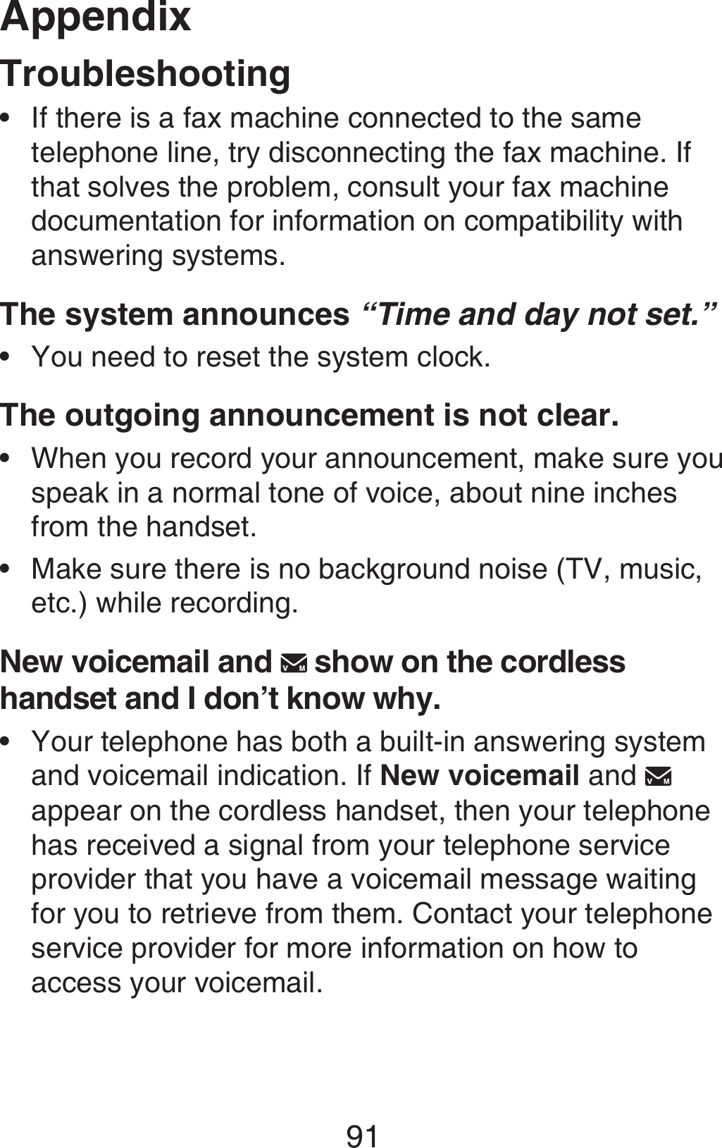 Appendix91TroubleshootingIf there is a fax machine connected to the same telephone line, try disconnecting the fax machine. If that solves the problem, consult your fax machine documentation for information on compatibility with answering systems.The system announces “Time and day not set.”You need to reset the system clock.The outgoing announcement is not clear.When you record your announcement, make sure you speak in a normal tone of voice, about nine inches from the handset.Make sure there is no background noise (TV, music, etc.) while recording.New voicemail and   show on the cordless handset and I don’t know why.Your telephone has both a built-in answering system and voicemail indication. If New voicemail and   appear on the cordless handset, then your telephone has received a signal from your telephone service provider that you have a voicemail message waiting for you to retrieve from them. Contact your telephone service provider for more information on how to access your voicemail.•••••