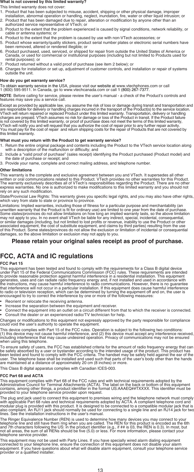 13What is not covered by this limited warranty?This limited warranty does not cover:1.  Product that has been subjected to misuse, accident, shipping or other physical damage, improper installation, abnormal operation or handling, neglect, inundation, re, water or other liquid intrusion; or2.  Product that has been damaged due to repair, alteration or modication by anyone other than an authorized service representative of VTech; or3.  Product to the extent that the problem experienced is caused by signal conditions, network reliability, or cable or antenna systems; or4.  Product to the extent that the problem is caused by use with non-VTech accessories; or5.  Product whose warranty/quality stickers, product serial number plates or electronic serial numbers have been removed, altered or rendered illegible; or6.  Product purchased, used, serviced, or shipped for repair from outside the United States of America or Canada, or used for commercial or institutional purposes (including but not limited to Products used for rental purposes); or7.  Product returned without a valid proof of purchase (see item 2 below); or8.  Charges for installation or set up, adjustment of customer controls, and installation or repair of systems outside the unit.How do you get warranty service?To obtain warranty service in the USA, please visit our website at www.vtechphones.com or call  1 (800) 595-9511. In Canada, go to www.vtechcanada.com or call 1 (800) 267-7377.NOTE: Before calling for service, please review the user’s manual - a check of the Product’s controls and features may save you a service call.Except as provided by applicable law, you assume the risk of loss or damage during transit and transportation and are responsible for delivery or handling charges incurred in the transport of the Product(s) to the service location. VTech will return repaired or replaced Product under this limited warranty. Transportation, delivery or handling charges are prepaid. VTech assumes no risk for damage or loss of the Product in transit. If the Product failure is not covered by this limited warranty, or proof of purchase does not meet the terms of this limited warranty, VTech will notify you and will request that you authorize the cost of repair prior to any further repair activity.                    You must pay for the cost of repair  and return shipping costs for the repair of Products that are not covered by   this limited warranty.What must you return with the Product to get warranty service?1.  Return the entire original package and contents including the Product to the VTech service location along  with a description of the malfunction or difculty; and2.  Include a “valid proof of purchase” (sales receipt) identifying the Product purchased (Product model) and the date of purchase or receipt; and3.  Provide your name, complete and correct mailing address, and telephone number.Other limitationsThis warranty is the complete and exclusive agreement between you and VTech. It supersedes all other written or oral communications related to this Product. VTech provides no other warranties for this Product. The warranty exclusively describes all of VTech’s responsibilities regarding the Product. There are no other express warranties. No one is authorized to make modications to this limited warranty and you should not rely on any such modication.State/Provincial Law Rights: This warranty gives you specic legal rights, and you may also have other rights, which vary from state to state or province to province.Limitations: Implied warranties, including those of tness for a particular purpose and merchantability (an unwritten warranty that the Product is t for ordinary use) are limited to one year from the date of purchase. Some states/provinces do not allow limitations on how long an implied warranty lasts, so the above limitation may not apply to you. In no event shall VTech be liable for any indirect, special, incidental, consequential, or similar damages (including, but not limited to lost prots or revenue, inability to use the Product or other associated equipment, the cost of substitute equipment, and claims by third parties) resulting from the use of this Product. Some states/provinces do not allow the exclusion or limitation of incidental or consequential damages, so the above limitation or exclusion may not apply to you.Please retain your original sales receipt as proof of purchase.FCC, ACTA and IC regulationsFCC Part 15This equipment has been tested and found to comply with the requirements for a Class B digital device under Part 15 of the Federal Communications Commission (FCC) rules. These requirements are intended to provide reasonable protection against harmful interference in a residential installation. This equipment generates, uses and can radiate radio frequency energy and, if not installed and used in accordance with the instructions, may cause harmful interference to radio communications. However, there is no guarantee that interference will not occur in a particular installation. If this equipment does cause harmful interference to radio or television reception, which can be determined by turning the equipment off and on, the user is encouraged to try to correct the interference by one or more of the following measures:Reorient or relocate the receiving antenna.Increase the separation between the equipment and receiver.Connect the equipment into an outlet on a circuit different from that to which the receiver is connected.Consult the dealer or an experienced radio/TV technician for help.Changes or modications to this equipment not expressly approved by the party responsible for compliance could void the user’s authority to operate the equipment.This device complies with Part 15 of the FCC rules. Operation is subject to the following two conditions:       (1) this device may not cause harmful interference, and (2) this device must accept any interference received, including interference that may cause undesired operation. Privacy of communications may not be ensured when using this telephone.To ensure safety of users, the FCC has established criteria for the amount of radio frequency energy that can be safely absorbed by a user or bystander according to the intended usage of the product. This product has been tested and found to comply with the FCC criteria. The handset may be safely held against the ear of the user. The telephone base shall be installed and used such that parts of the user’s body other than the hands are maintained at a distance of approximately 20 cm (8 inches) or more.This Class B digital apparatus complies with Canadian ICES-003.FCC Part 68 and ACTAThis equipment complies with Part 68 of the FCC rules and with technical requirements adopted by the Administrative Council for Terminal Attachments (ACTA). The label on the back or bottom of this equipment contains, among other things, a product identier in the format US:AAAEQ##TXXXX. This identier must be provided to your telephone service provider upon request.The plug and jack used to connect this equipment to premises wiring and the telephone network must comply with applicable Part 68 rules and technical requirements adopted by ACTA. A compliant telephone cord and modular plug is provided with this product. It is designed to be connected to a compatible modular jack that is also compliant. An RJ11 jack should normally be used for connecting to a single line and an RJ14 jack for two lines. See the installation instructions in the user’s manual.The Ringer Equivalence Number (REN) is used to determine how many devices you may connect to your telephone line and still have them ring when you are called. The REN for this product is encoded as the 6th and 7th characters following the US: in the product identier (e.g., if ## is 03, the REN is 0.3). In most, but not all areas, the sum of all RENs should be ve (5.0) or less. For more information, please contact your telephone service provider.This equipment may not be used with Party Lines. If you have specially wired alarm dialing equipment connected to your telephone line, ensure the connection of this equipment does not disable your alarm equipment. If you have questions about what will disable alarm equipment, consult your telephone service provider or a qualied installer.••••