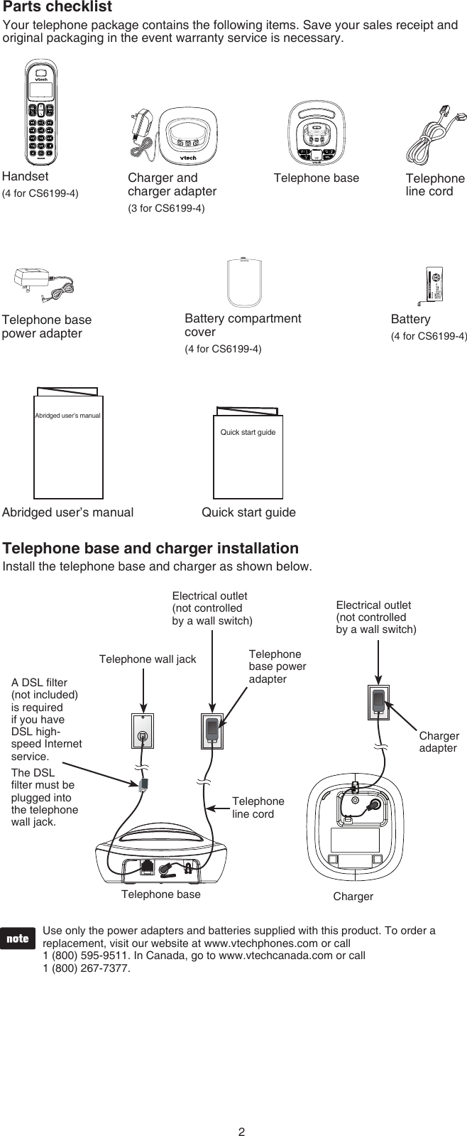 2Parts checklistYour telephone package contains the following items. Save your sales receipt and original packaging in the event warranty service is necessary.Telephone base and charger installationInstall the telephone base and charger as shown below.Use only the power adapters and batteries supplied with this product. To order a replacement, visit our website at www.vtechphones.com or call  1 (800) 595-9511. In Canada, go to www.vtechcanada.com or call  1 (800) 267-7377.•Telephone base ChargerElectrical outlet (not controlled  by a wall switch)Telephone base power adapterTelephone line cordTelephone wall jackA DSL lter (not included) is required if you have DSL high-speed Internet service. The DSL lter must be plugged into the telephone wall jack.Telephone line cordTelephone base                     power adapterHandset(4 for CS6199-4)Battery(4 for CS6199-4)Battery compartment cover(4 for CS6199-4)Charger and                      charger adapter(3 for CS6199-4)Telephone baseAbridged user’s manualAbridged user’s manualQuick start guideQuick start guideCharger adapterElectrical outlet (not controlled by a wall switch)