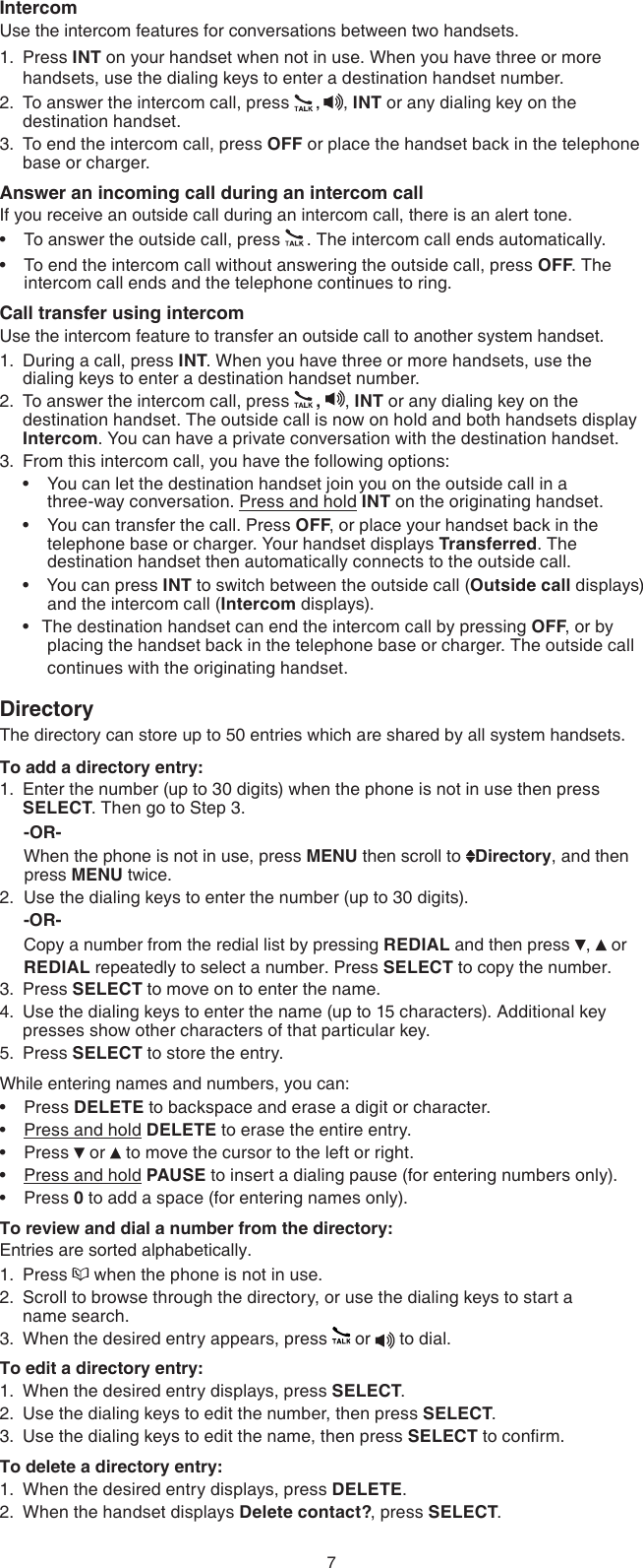 7IntercomUse the intercom features for conversations between two handsets.Press INT on your handset when not in use. When you have three or more handsets, use the dialing keys to enter a destination handset number.To answer the intercom call, press  ,  , INT or any dialing key on the destination handset.To end the intercom call, press OFF or place the handset back in the telephone base or charger.Answer an incoming call during an intercom callIf you receive an outside call during an intercom call, there is an alert tone.To answer the outside call, press  . The intercom call ends automatically.To end the intercom call without answering the outside call, press OFF. The intercom call ends and the telephone continues to ring.Call transfer using intercomUse the intercom feature to transfer an outside call to another system handset.During a call, press INT. When you have three or more handsets, use the dialing keys to enter a destination handset number.To answer the intercom call, press  ,  , INT or any dialing key on the destination handset. The outside call is now on hold and both handsets display Intercom. You can have a private conversation with the destination handset.From this intercom call, you have the following options:  You can let the destination handset join you on the outside call in a       three-way conversation. Press and hold INT on the originating handset.  You can transfer the call. Press OFF, or place your handset back in the telephone base or charger. Your handset displays Transferred. The destination handset then automatically connects to the outside call.   You can press INT to switch between the outside call (Outside call displays) and the intercom call (Intercom displays).  The destination handset can end the intercom call by pressing OFF, or by placing the handset back in the telephone base or charger. The outside call  continues with the originating handset.DirectoryThe directory can store up to 50 entries which are shared by all system handsets.To add a directory entry:Enter the number (up to 30 digits) when the phone is not in use then press SELECT. Then go to Step 3.      -OR-     When the phone is not in use, press MENU then scroll to  Directory, and then     press MENU twice.2.  Use the dialing keys to enter the number (up to 30 digits).     -OR-     Copy a number from the redial list by pressing REDIAL and then press  ,   or       REDIAL repeatedly to select a number. Press SELECT to copy the number.Press SELECT to move on to enter the name.Use the dialing keys to enter the name (up to 15 characters). Additional key presses show other characters of that particular key.Press SELECT to store the entry.While entering names and numbers, you can:Press DELETE to backspace and erase a digit or character.Press and hold DELETE to erase the entire entry.Press   or   to move the cursor to the left or right. Press and hold PAUSE to insert a dialing pause (for entering numbers only).Press 0 to add a space (for entering names only).To review and dial a number from the directory:Entries are sorted alphabetically.Press   when the phone is not in use.Scroll to browse through the directory, or use the dialing keys to start a  name search.When the desired entry appears, press   or   to dial.To edit a directory entry:When the desired entry displays, press SELECT.Use the dialing keys to edit the number, then press SELECT.Use the dialing keys to edit the name, then press SELECT to conrm.To delete a directory entry:When the desired entry displays, press DELETE.When the handset displays Delete contact?, press SELECT.1.2.3.••1.2.3.••••1.3.4.5.•••••1.2.3.1.2.3.1.2.