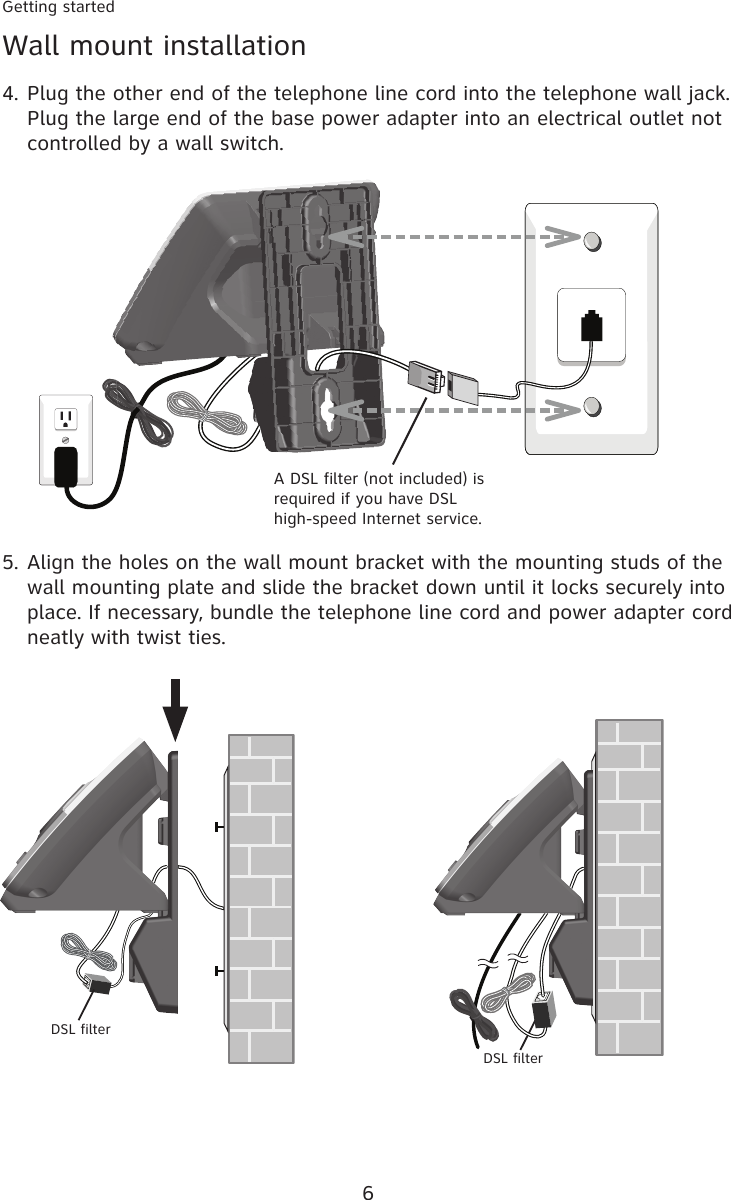 6Getting startedWall mount installationPlug the other end of the telephone line cord into the telephone wall jack. Plug the large end of the base power adapter into an electrical outlet not controlled by a wall switch.4.A DSL filter (not included) is required if you have DSL  high-speed Internet service.Align the holes on the wall mount bracket with the mounting studs of the wall mounting plate and slide the bracket down until it locks securely into place. If necessary, bundle the telephone line cord and power adapter cord neatly with twist ties.5.DSL filterDSL filter