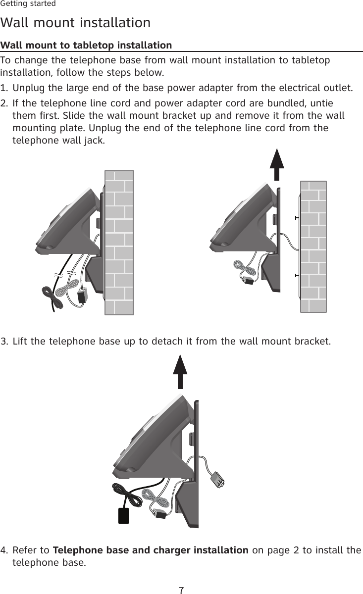 Getting started7Wall mount installationWall mount to tabletop installationTo change the telephone base from wall mount installation to tabletop installation, follow the steps below.Unplug the large end of the base power adapter from the electrical outlet.If the telephone line cord and power adapter cord are bundled, untie them first. Slide the wall mount bracket up and remove it from the wall mounting plate. Unplug the end of the telephone line cord from the telephone wall jack.1.2.Lift the telephone base up to detach it from the wall mount bracket.3.Refer to Telephone base and charger installation on page 2 to install the telephone base.4.