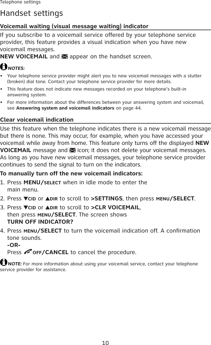 10Telephone settingsHandset settingsVoicemail waiting (visual message waiting) indicatorIf you subscribe to a voicemail service offered by your telephone service provider, this feature provides a visual indication when you have new voicemail messages.  NEW VOICEMAIL and   appear on the handset screen.NOTES:Your telephone service provider might alert you to new voicemail messages with a stutter (broken) dial tone. Contact your telephone service provider for more details.This feature does not indicate new messages recorded on your telephone’s built-in  answering system.For more information about the differences between your answering system and voicemail, see Answering system and voicemail indicators on page 44.Clear voicemail indicationUse this feature when the telephone indicates there is a new voicemail message but there is none. This may occur, for example, when you have accessed your voicemail while away from home. This feature only turns off the displayed NEW VOICEMAIL message and   icon; it does not delete your voicemail messages. As long as you have new voicemail messages, your telephone service provider continues to send the signal to turn on the indicators.To manually turn off the new voicemail indicators:Press MENU/SELECT when in idle mode to enter the  main menu.Press  CID or  DIR to scroll to &gt;SETTINGS, then press MENU/SELECT.Press  CID or  DIR to scroll to &gt;CLR VOICEMAIL,  then press MENU/SELECT. The screen shows  TURN OFF INDICATOR?Press MENU/SELECT to turn the voicemail indication off. A confirmation tone sounds. -OR- Press  OFF/CANCEL to cancel the procedure.NOTE: For more information about using your voicemail service, contact your telephone service provider for assistance. •••1.2.3.4.