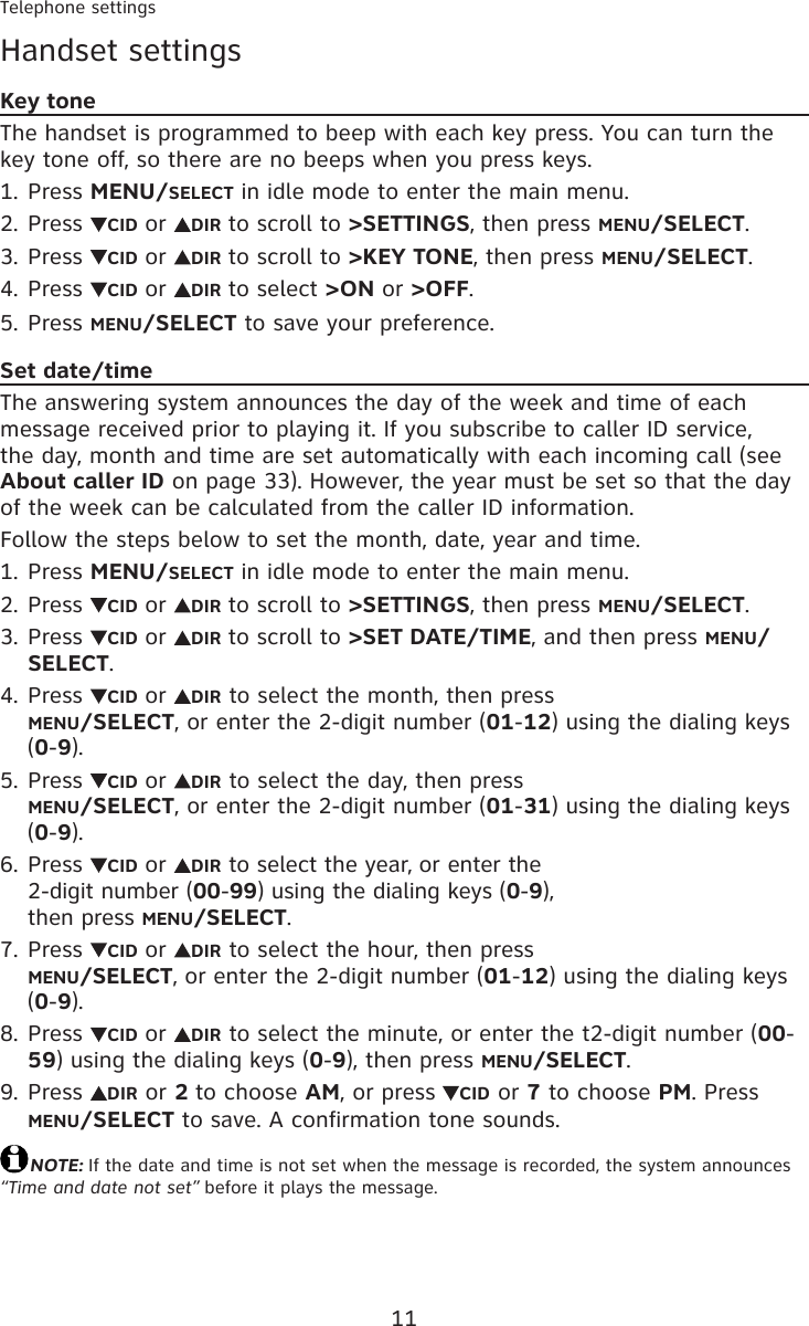 11Telephone settingsHandset settingsKey toneThe handset is programmed to beep with each key press. You can turn the key tone off, so there are no beeps when you press keys.Press MENU/SELECT in idle mode to enter the main menu.Press  CID or  DIR to scroll to &gt;SETTINGS, then press MENU/SELECT.Press  CID or  DIR to scroll to &gt;KEY TONE, then press MENU/SELECT.Press  CID or  DIR to select &gt;ON or &gt;OFF.Press MENU/SELECT to save your preference.Set date/timeThe answering system announces the day of the week and time of each message received prior to playing it. If you subscribe to caller ID service, the day, month and time are set automatically with each incoming call (see About caller ID on page 33). However, the year must be set so that the day of the week can be calculated from the caller ID information.Follow the steps below to set the month, date, year and time.Press MENU/SELECT in idle mode to enter the main menu.Press  CID or  DIR to scroll to &gt;SETTINGS, then press MENU/SELECT.Press  CID or  DIR to scroll to &gt;SET DATE/TIME, and then press MENU/SELECT.Press  CID or  DIR to select the month, then press  MENU/SELECT, or enter the 2-digit number (01-12) using the dialing keys (0-9).Press  CID or  DIR to select the day, then press  MENU/SELECT, or enter the 2-digit number (01-31) using the dialing keys (0-9).Press  CID or  DIR to select the year, or enter the  2-digit number (00-99) using the dialing keys (0-9),  then press MENU/SELECT.Press  CID or  DIR to select the hour, then press  MENU/SELECT, or enter the 2-digit number (01-12) using the dialing keys (0-9).Press  CID or  DIR to select the minute, or enter the t2-digit number (00-59) using the dialing keys (0-9), then press MENU/SELECT.Press  DIR or 2 to choose AM, or press CID or 7 to choose PM. Press MENU/SELECT to save. A confirmation tone sounds.NOTE: If the date and time is not set when the message is recorded, the system announces “Time and date not set” before it plays the message.1.2.3.4.5.1.2.3.4.5.6.7.8.9.
