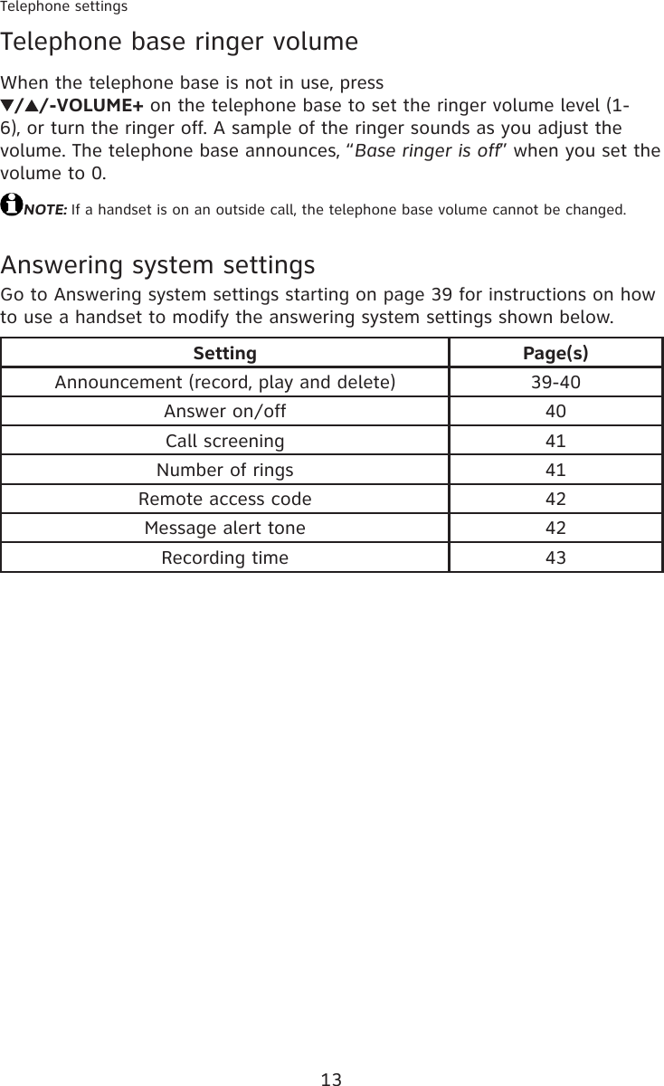 13Telephone settingsTelephone base ringer volumeWhen the telephone base is not in use, press  / /-VOLUME+ on the telephone base to set the ringer volume level (1-6), or turn the ringer off. A sample of the ringer sounds as you adjust the volume. The telephone base announces, “Base ringer is off” when you set the volume to 0.NOTE: If a handset is on an outside call, the telephone base volume cannot be changed.Answering system settingsGo to Answering system settings starting on page 39 for instructions on how to use a handset to modify the answering system settings shown below.Setting Page(s)Announcement (record, play and delete) 39-40Answer on/off 40Call screening 41Number of rings 41Remote access code 42Message alert tone 42Recording time 43