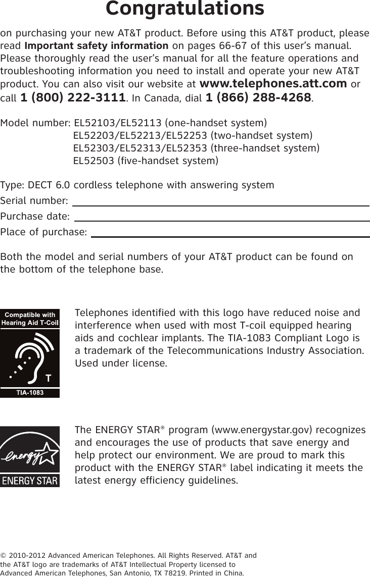Congratulationson purchasing your new AT&amp;T product. Before using this AT&amp;T product, please read Important safety information on pages 66-67 of this user’s manual. Please thoroughly read the user’s manual for all the feature operations and troubleshooting information you need to install and operate your new AT&amp;T product. You can also visit our website at www.telephones.att.com or call 1 (800) 222-3111. In Canada, dial 1 (866) 288-4268.Model number: EL52103/EL52113 (one-handset system)                      EL52203/EL52213/EL52253 (two-handset system)                      EL52303/EL52313/EL52353 (three-handset system)                      EL52503 (five-handset system)Type: DECT 6.0 cordless telephone with answering systemSerial number:Purchase date:Place of purchase:Both the model and serial numbers of your AT&amp;T product can be found on the bottom of the telephone base.© 2010-2012 Advanced American Telephones. All Rights Reserved. AT&amp;T andthe AT&amp;T logo are trademarks of AT&amp;T Intellectual Property licensed toAdvanced American Telephones, San Antonio, TX 78219. Printed in China.Telephones identified with this logo have reduced noise and interference when used with most T-coil equipped hearing aids and cochlear implants. The TIA-1083 Compliant Logo is a trademark of the Telecommunications Industry Association. Used under license.The ENERGY STAR® program (www.energystar.gov) recognizes and encourages the use of products that save energy and help protect our environment. We are proud to mark this product with the ENERGY STAR® label indicating it meets the latest energy efficiency guidelines.