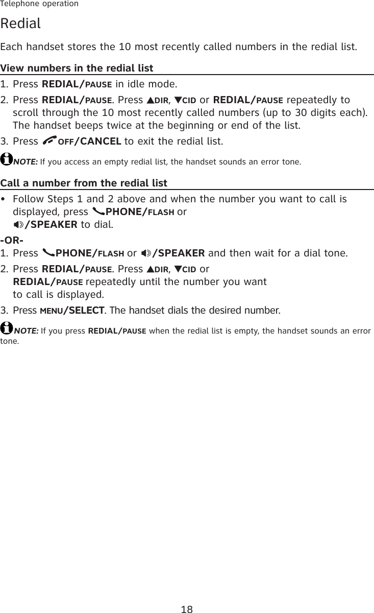 18Telephone operationRedialEach handset stores the 10 most recently called numbers in the redial list.View numbers in the redial listPress REDIAL/PAUSE in idle mode.Press REDIAL/PAUSE. Press  DIR,  CID or REDIAL/PAUSE repeatedly to scroll through the 10 most recently called numbers (up to 30 digits each). The handset beeps twice at the beginning or end of the list.Press  OFF/CANCEL to exit the redial list.NOTE: If you access an empty redial list, the handset sounds an error tone.Call a number from the redial listFollow Steps 1 and 2 above and when the number you want to call is displayed, press  PHONE/FLASH or /SPEAKER to dial.-OR-Press  PHONE/FLASH or  /SPEAKER and then wait for a dial tone.Press REDIAL/PAUSE. Press  DIR,  CID or  REDIAL/PAUSE repeatedly until the number you want  to call is displayed.Press MENU/SELECT. The handset dials the desired number.NOTE: If you press REDIAL/PAUSE when the redial list is empty, the handset sounds an error tone.1.2.3.•1.2.3.