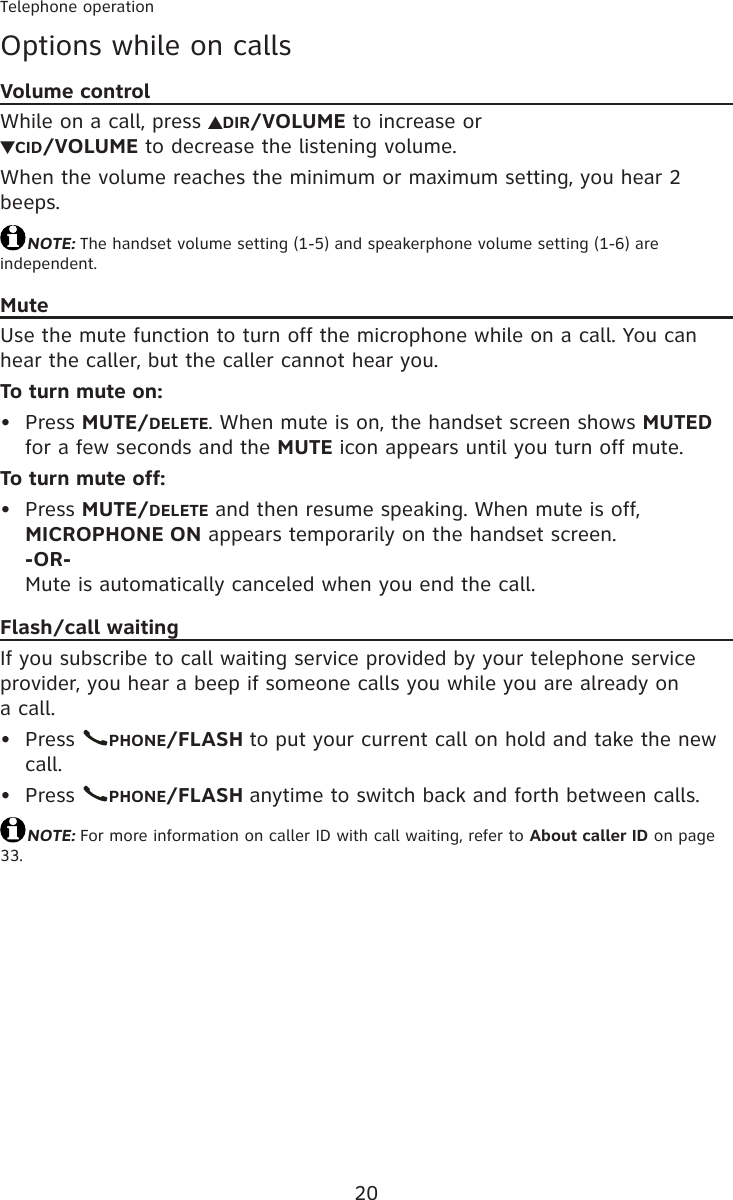 20Telephone operationOptions while on callsVolume controlWhile on a call, press  DIR/VOLUME to increase or CID/VOLUME to decrease the listening volume.When the volume reaches the minimum or maximum setting, you hear 2 beeps.NOTE: The handset volume setting (1-5) and speakerphone volume setting (1-6) are independent.MuteUse the mute function to turn off the microphone while on a call. You can hear the caller, but the caller cannot hear you.To turn mute on:Press MUTE/DELETE. When mute is on, the handset screen shows MUTED for a few seconds and the MUTE icon appears until you turn off mute.To turn mute off:Press MUTE/DELETE and then resume speaking. When mute is off, MICROPHONE ON appears temporarily on the handset screen. -OR- Mute is automatically canceled when you end the call.Flash/call waitingIf you subscribe to call waiting service provided by your telephone service provider, you hear a beep if someone calls you while you are already on  a call.Press  PHONE/FLASH to put your current call on hold and take the new call.Press  PHONE/FLASH anytime to switch back and forth between calls.NOTE: For more information on caller ID with call waiting, refer to About caller ID on page 33.••••