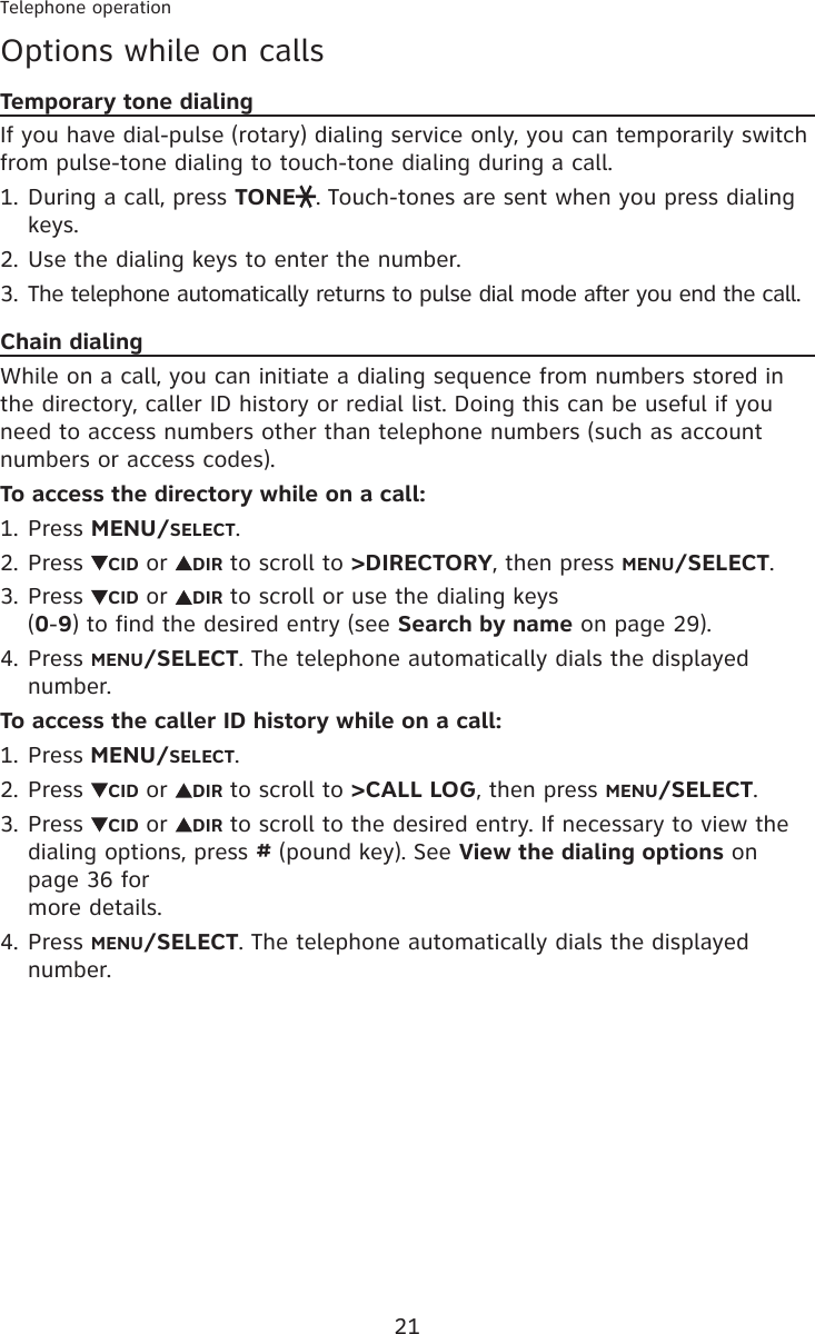 21Telephone operationOptions while on callsTemporary tone dialingIf you have dial-pulse (rotary) dialing service only, you can temporarily switch from pulse-tone dialing to touch-tone dialing during a call.During a call, press TONE . Touch-tones are sent when you press dialing keys.Use the dialing keys to enter the number.The telephone automatically returns to pulse dial mode after you end the call.Chain dialingWhile on a call, you can initiate a dialing sequence from numbers stored in the directory, caller ID history or redial list. Doing this can be useful if you need to access numbers other than telephone numbers (such as account numbers or access codes).To access the directory while on a call:Press MENU/SELECT.Press  CID or  DIR to scroll to &gt;DIRECTORY, then press MENU/SELECT.Press  CID or  DIR to scroll or use the dialing keys  (0-9) to find the desired entry (see Search by name on page 29).Press MENU/SELECT. The telephone automatically dials the displayed number.To access the caller ID history while on a call:Press MENU/SELECT.Press  CID or  DIR to scroll to &gt;CALL LOG, then press MENU/SELECT.Press  CID or  DIR to scroll to the desired entry. If necessary to view the dialing options, press # (pound key). See View the dialing options on page 36 for  more details.Press MENU/SELECT. The telephone automatically dials the displayed number.1.2.3.1.2.3.4.1.2.3.4.