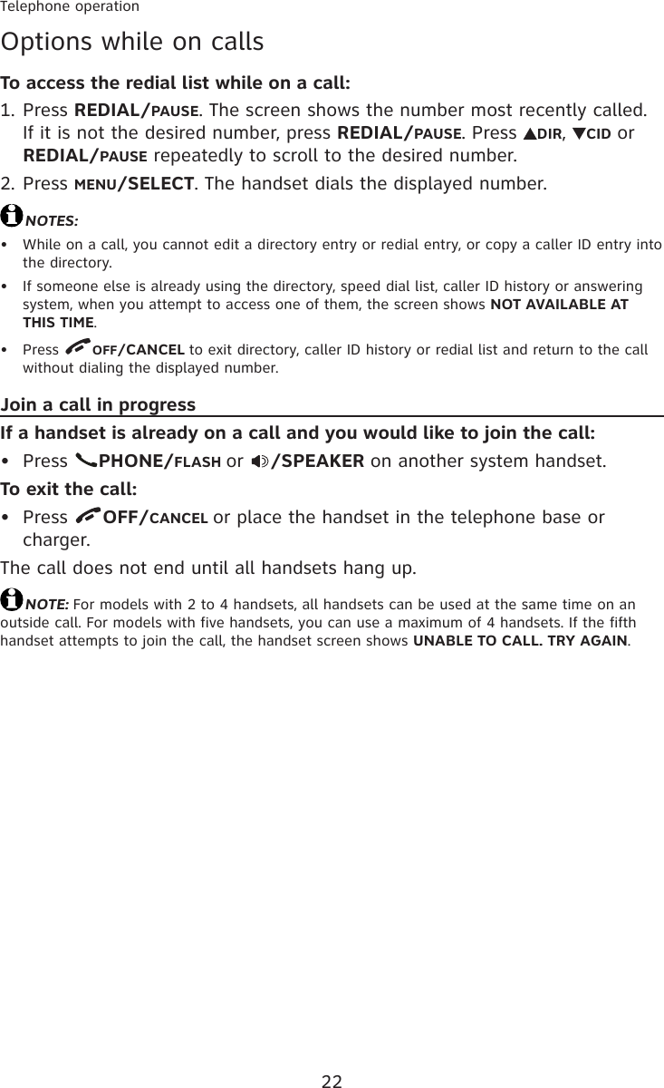 22Telephone operationOptions while on callsTo access the redial list while on a call:Press REDIAL/PAUSE. The screen shows the number most recently called. If it is not the desired number, press REDIAL/PAUSE. Press  DIR,  CID or REDIAL/PAUSE repeatedly to scroll to the desired number.Press MENU/SELECT. The handset dials the displayed number.NOTES:While on a call, you cannot edit a directory entry or redial entry, or copy a caller ID entry into the directory.If someone else is already using the directory, speed dial list, caller ID history or answering system, when you attempt to access one of them, the screen shows NOT AVAILABLE AT THIS TIME.Press  OFF/CANCEL to exit directory, caller ID history or redial list and return to the call without dialing the displayed number.Join a call in progressIf a handset is already on a call and you would like to join the call:Press  PHONE/FLASH or  /SPEAKER on another system handset.To exit the call:Press  OFF/CANCEL or place the handset in the telephone base or charger.The call does not end until all handsets hang up.NOTE: For models with 2 to 4 handsets, all handsets can be used at the same time on an outside call. For models with five handsets, you can use a maximum of 4 handsets. If the fifth handset attempts to join the call, the handset screen shows UNABLE TO CALL. TRY AGAIN.1.2.•••••