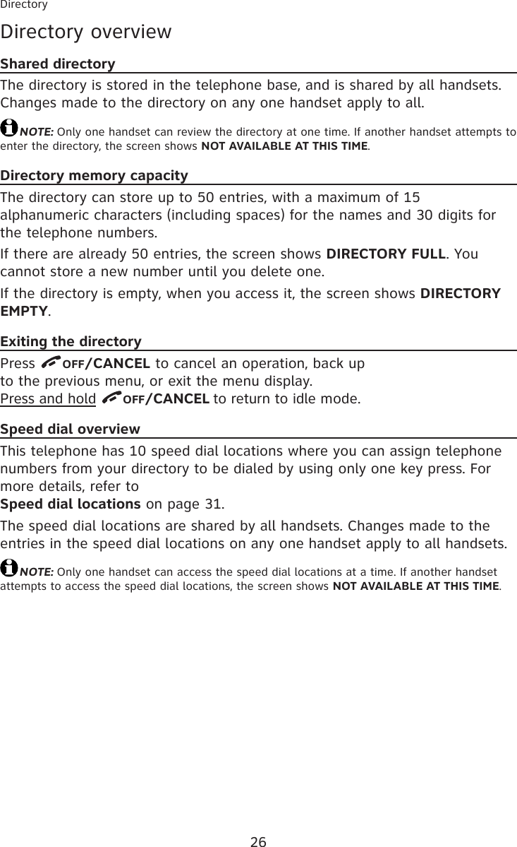 26Directory overviewShared directoryThe directory is stored in the telephone base, and is shared by all handsets. Changes made to the directory on any one handset apply to all.NOTE: Only one handset can review the directory at one time. If another handset attempts to enter the directory, the screen shows NOT AVAILABLE AT THIS TIME.Directory memory capacityThe directory can store up to 50 entries, with a maximum of 15  alphanumeric characters (including spaces) for the names and 30 digits for the telephone numbers.If there are already 50 entries, the screen shows DIRECTORY FULL. You cannot store a new number until you delete one.If the directory is empty, when you access it, the screen shows DIRECTORY EMPTY.Exiting the directoryPress  OFF/CANCEL to cancel an operation, back up  to the previous menu, or exit the menu display.  Press and hold  OFF/CANCEL to return to idle mode.Speed dial overviewThis telephone has 10 speed dial locations where you can assign telephone numbers from your directory to be dialed by using only one key press. For more details, refer to  Speed dial locations on page 31.The speed dial locations are shared by all handsets. Changes made to the entries in the speed dial locations on any one handset apply to all handsets.NOTE: Only one handset can access the speed dial locations at a time. If another handset attempts to access the speed dial locations, the screen shows NOT AVAILABLE AT THIS TIME.Directory