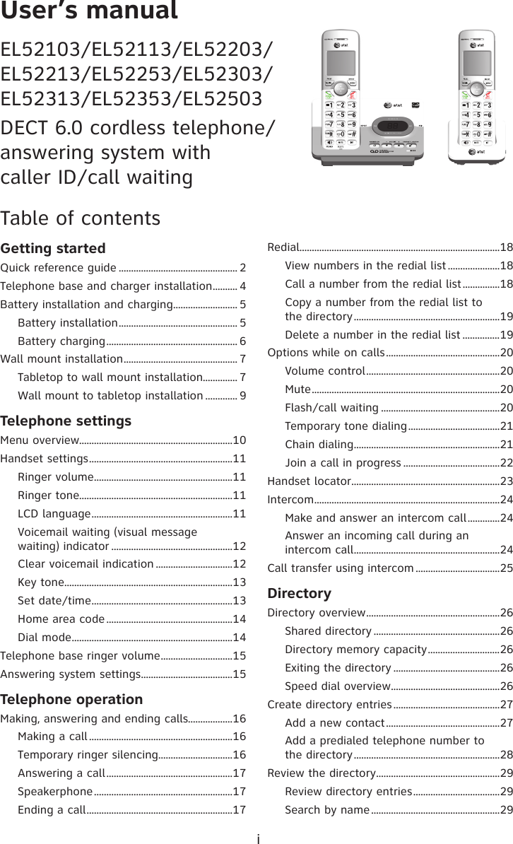 User’s manualEL52103/EL52113/EL52203/ EL52213/EL52253/EL52303/ EL52313/EL52353/EL52503DECT 6.0 cordless telephone/ answering system with  caller ID/call waitingTable of contentsGetting startedQuick reference guide ................................................ 2Telephone base and charger installation .......... 4Battery installation and charging .......................... 5Battery installation ................................................ 5Battery charging ..................................................... 6Wall mount installation .............................................. 7Tabletop to wall mount installation.............. 7Wall mount to tabletop installation ............. 9Telephone settingsMenu overview..............................................................10Handset settings ..........................................................11Ringer volume ........................................................11Ringer tone..............................................................11LCD language .........................................................11Voicemail waiting (visual message  waiting) indicator .................................................12Clear voicemail indication ...............................12Key tone ....................................................................13Set date/time .........................................................13Home area code ...................................................14Dial mode .................................................................14Telephone base ringer volume .............................15Answering system settings .....................................15Telephone operationMaking, answering and ending calls..................16Making a call ..........................................................16Temporary ringer silencing ..............................16Answering a call ...................................................17Speakerphone ........................................................17Ending a call ...........................................................17Redial.................................................................................18View numbers in the redial list .....................18Call a number from the redial list ...............18Copy a number from the redial list to  the directory ...........................................................19Delete a number in the redial list ...............19Options while on calls ..............................................20Volume control ......................................................20Mute ............................................................................20Flash/call waiting ................................................20Temporary tone dialing .....................................21Chain dialing ...........................................................21Join a call in progress .......................................22Handset locator ............................................................23Intercom ...........................................................................24Make and answer an intercom call .............24Answer an incoming call during an intercom call ...........................................................24Call transfer using intercom ..................................25DirectoryDirectory overview ......................................................26Shared directory ...................................................26Directory memory capacity .............................26Exiting the directory ...........................................26Speed dial overview ............................................26Create directory entries ...........................................27Add a new contact ..............................................27Add a predialed telephone number to  the directory ...........................................................28Review the directory ..................................................29Review directory entries ...................................29Search by name ....................................................29iTONETONE