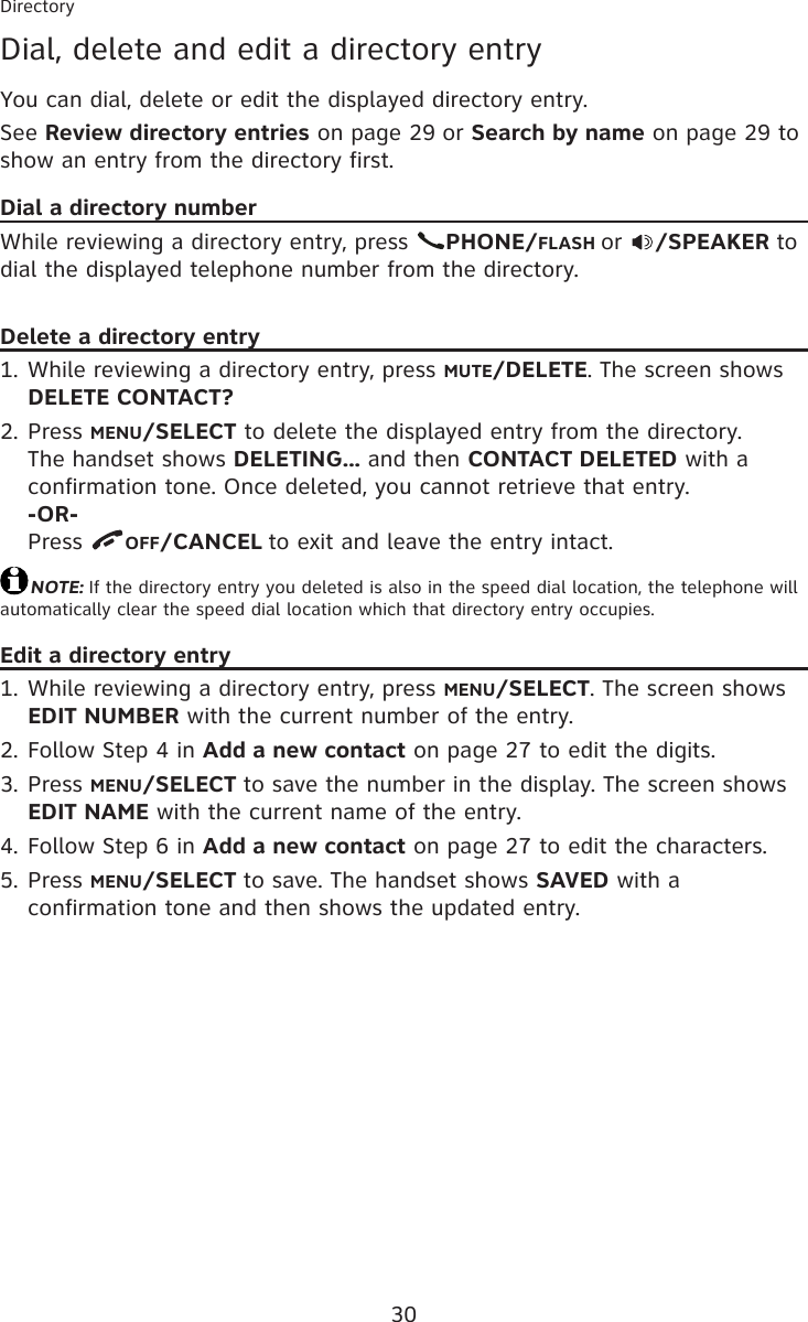 30DirectoryDial, delete and edit a directory entryYou can dial, delete or edit the displayed directory entry.See Review directory entries on page 29 or Search by name on page 29 to show an entry from the directory first.Dial a directory numberWhile reviewing a directory entry, press  PHONE/FLASH or  /SPEAKER to dial the displayed telephone number from the directory.Delete a directory entryWhile reviewing a directory entry, press MUTE/DELETE. The screen shows DELETE CONTACT?Press MENU/SELECT to delete the displayed entry from the directory. The handset shows DELETING... and then CONTACT DELETED with a confirmation tone. Once deleted, you cannot retrieve that entry. -OR- Press  OFF/CANCEL to exit and leave the entry intact.NOTE: If the directory entry you deleted is also in the speed dial location, the telephone will automatically clear the speed dial location which that directory entry occupies.Edit a directory entryWhile reviewing a directory entry, press MENU/SELECT. The screen shows EDIT NUMBER with the current number of the entry.Follow Step 4 in Add a new contact on page 27 to edit the digits.Press MENU/SELECT to save the number in the display. The screen shows EDIT NAME with the current name of the entry.Follow Step 6 in Add a new contact on page 27 to edit the characters.Press MENU/SELECT to save. The handset shows SAVED with a confirmation tone and then shows the updated entry.1.2.1.2.3.4.5.