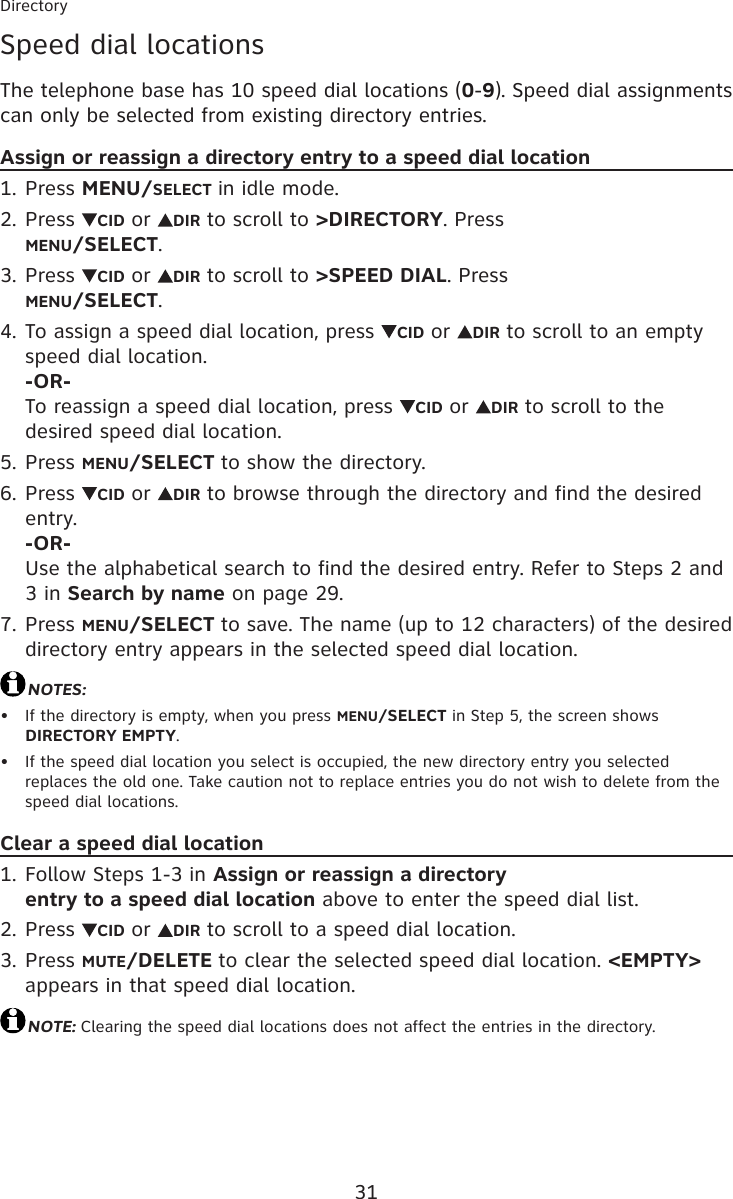 31DirectorySpeed dial locationsThe telephone base has 10 speed dial locations (0-9). Speed dial assignments can only be selected from existing directory entries.Assign or reassign a directory entry to a speed dial locationPress MENU/SELECT in idle mode.Press  CID or  DIR to scroll to &gt;DIRECTORY. Press  MENU/SELECT.Press  CID or  DIR to scroll to &gt;SPEED DIAL. Press  MENU/SELECT.To assign a speed dial location, press  CID or  DIR to scroll to an empty speed dial location. -OR- To reassign a speed dial location, press  CID or  DIR to scroll to the desired speed dial location.Press MENU/SELECT to show the directory.Press  CID or  DIR to browse through the directory and find the desired entry. -OR- Use the alphabetical search to find the desired entry. Refer to Steps 2 and 3 in Search by name on page 29.Press MENU/SELECT to save. The name (up to 12 characters) of the desired directory entry appears in the selected speed dial location.NOTES:If the directory is empty, when you press MENU/SELECT in Step 5, the screen shows DIRECTORY EMPTY.If the speed dial location you select is occupied, the new directory entry you selected replaces the old one. Take caution not to replace entries you do not wish to delete from the speed dial locations.Clear a speed dial locationFollow Steps 1-3 in Assign or reassign a directory  entry to a speed dial location above to enter the speed dial list.Press  CID or  DIR to scroll to a speed dial location. Press MUTE/DELETE to clear the selected speed dial location. &lt;EMPTY&gt; appears in that speed dial location.NOTE: Clearing the speed dial locations does not affect the entries in the directory.1.2.3.4.5.6.7.••1.2.3.