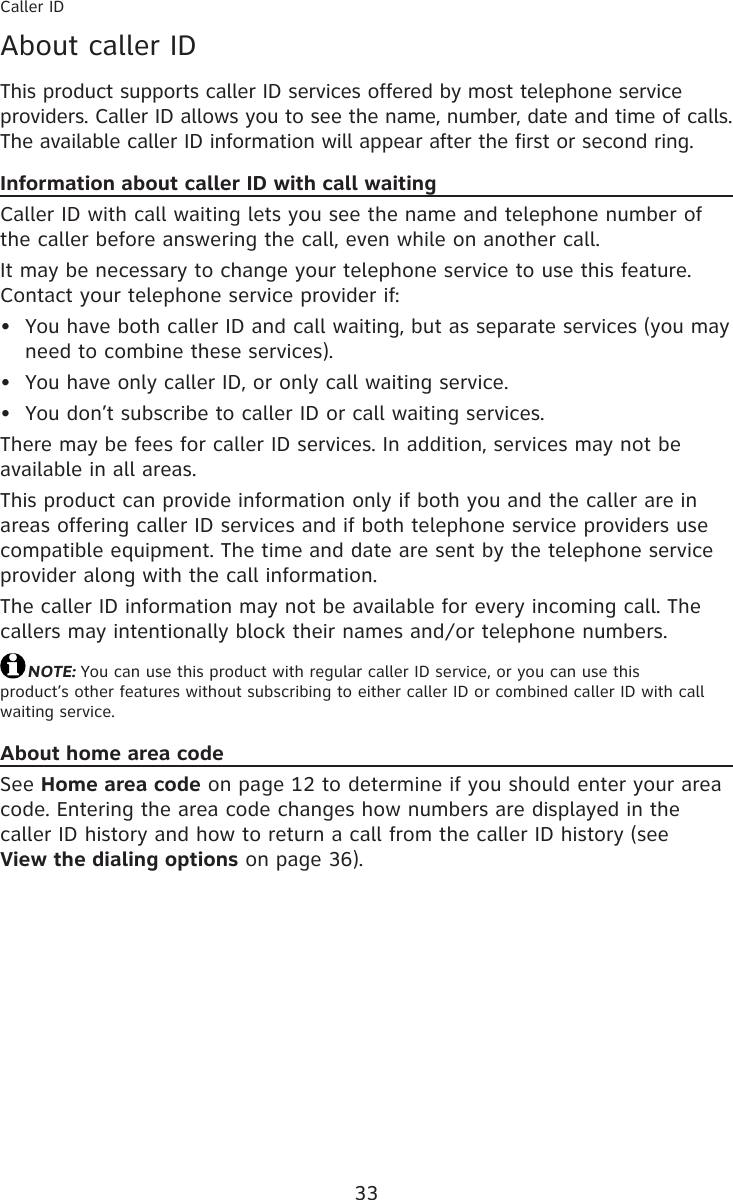 33About caller IDThis product supports caller ID services offered by most telephone service providers. Caller ID allows you to see the name, number, date and time of calls. The available caller ID information will appear after the first or second ring.Information about caller ID with call waitingCaller ID with call waiting lets you see the name and telephone number of the caller before answering the call, even while on another call.It may be necessary to change your telephone service to use this feature. Contact your telephone service provider if:You have both caller ID and call waiting, but as separate services (you may need to combine these services).You have only caller ID, or only call waiting service.You don’t subscribe to caller ID or call waiting services.There may be fees for caller ID services. In addition, services may not be available in all areas.This product can provide information only if both you and the caller are in areas offering caller ID services and if both telephone service providers use compatible equipment. The time and date are sent by the telephone service provider along with the call information.The caller ID information may not be available for every incoming call. The callers may intentionally block their names and/or telephone numbers.NOTE: You can use this product with regular caller ID service, or you can use this  product’s other features without subscribing to either caller ID or combined caller ID with call waiting service.About home area codeSee Home area code on page 12 to determine if you should enter your area code. Entering the area code changes how numbers are displayed in the caller ID history and how to return a call from the caller ID history (see  View the dialing options on page 36).•••Caller ID