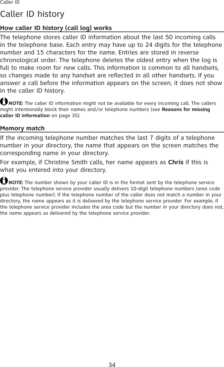 34Caller IDCaller ID historyHow caller ID history (call log) worksThe telephone stores caller ID information about the last 50 incoming calls in the telephone base. Each entry may have up to 24 digits for the telephone number and 15 characters for the name. Entries are stored in reverse chronological order. The telephone deletes the oldest entry when the log is full to make room for new calls. This information is common to all handsets, so changes made to any handset are reflected in all other handsets. If you answer a call before the information appears on the screen, it does not show in the caller ID history.NOTE: The caller ID information might not be available for every incoming call. The callers might intentionally block their names and/or telephone numbers (see Reasons for missing caller ID information on page 35).Memory matchIf the incoming telephone number matches the last 7 digits of a telephone number in your directory, the name that appears on the screen matches the corresponding name in your directory.For example, if Christine Smith calls, her name appears as Chris if this is what you entered into your directory.NOTE: The number shown by your caller ID is in the format sent by the telephone service provider. The telephone service provider usually delivers 10-digit telephone numbers (area code plus telephone number). If the telephone number of the caller does not match a number in your directory, the name appears as it is delivered by the telephone service provider. For example, if the telephone service provider includes the area code but the number in your directory does not, the name appears as delivered by the telephone service provider.