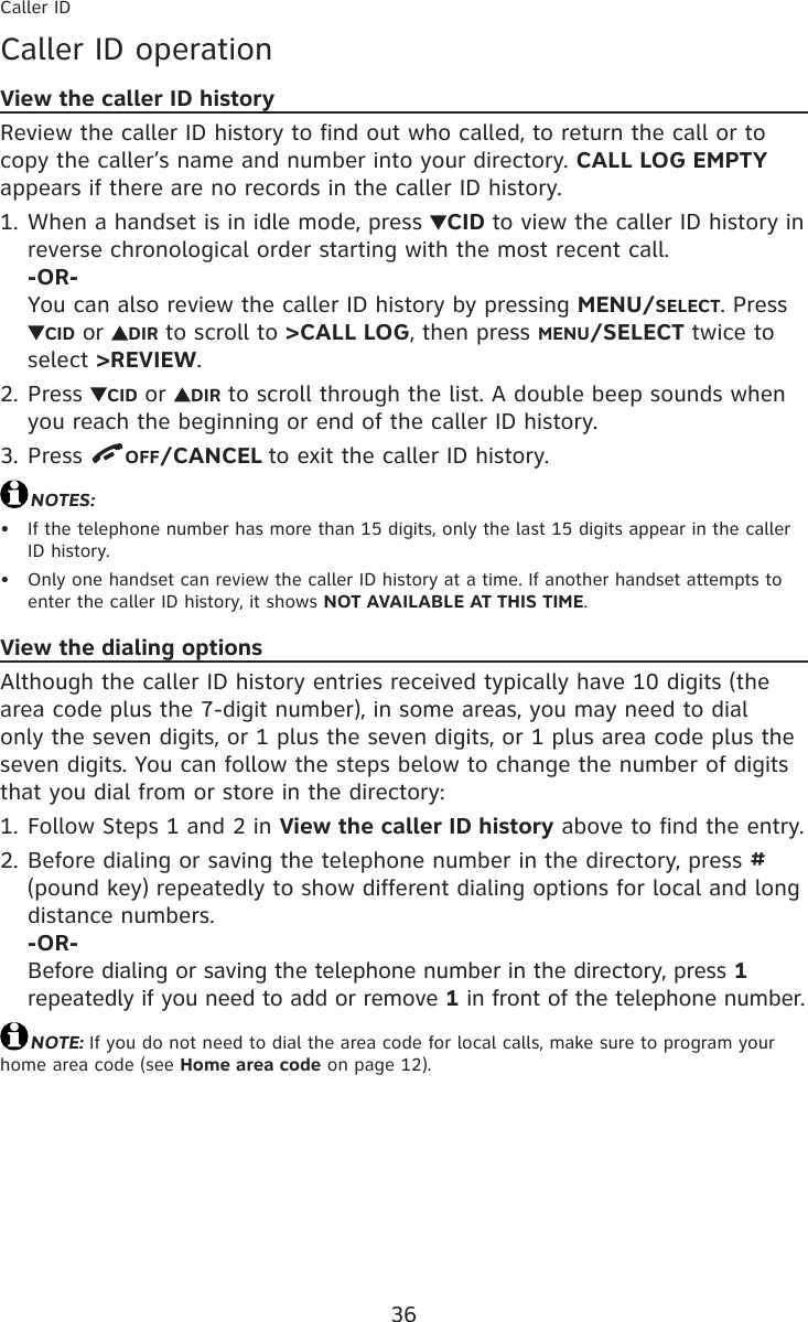 36Caller IDCaller ID operationView the caller ID historyReview the caller ID history to find out who called, to return the call or to copy the caller’s name and number into your directory. CALL LOG EMPTY appears if there are no records in the caller ID history.When a handset is in idle mode, press  CID to view the caller ID history in reverse chronological order starting with the most recent call. -OR- You can also review the caller ID history by pressing MENU/SELECT. Press CID or  DIR to scroll to &gt;CALL LOG, then press MENU/SELECT twice to select &gt;REVIEW.Press  CID or  DIR to scroll through the list. A double beep sounds when you reach the beginning or end of the caller ID history.Press  OFF/CANCEL to exit the caller ID history.NOTES:If the telephone number has more than 15 digits, only the last 15 digits appear in the caller ID history.Only one handset can review the caller ID history at a time. If another handset attempts to enter the caller ID history, it shows NOT AVAILABLE AT THIS TIME.View the dialing optionsAlthough the caller ID history entries received typically have 10 digits (the area code plus the 7-digit number), in some areas, you may need to dial only the seven digits, or 1 plus the seven digits, or 1 plus area code plus the seven digits. You can follow the steps below to change the number of digits that you dial from or store in the directory:Follow Steps 1 and 2 in View the caller ID history above to find the entry.Before dialing or saving the telephone number in the directory, press # (pound key) repeatedly to show different dialing options for local and long distance numbers. -OR- Before dialing or saving the telephone number in the directory, press 1 repeatedly if you need to add or remove 1 in front of the telephone number.NOTE: If you do not need to dial the area code for local calls, make sure to program your home area code (see Home area code on page 12).1.2.3.••1.2.