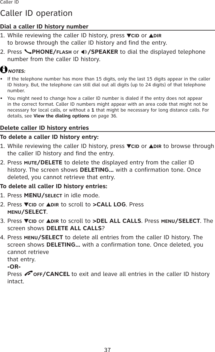 37Caller IDCaller ID operationDial a caller ID history numberWhile reviewing the caller ID history, press  CID or  DIR  to browse through the caller ID history and find the entry.Press  PHONE/FLASH or  /SPEAKER to dial the displayed telephone number from the caller ID history.NOTES: If the telephone number has more than 15 digits, only the last 15 digits appear in the caller ID history. But, the telephone can still dial out all digits (up to 24 digits) of that telephone number.You might need to change how a caller ID number is dialed if the entry does not appear in the correct format. Caller ID numbers might appear with an area code that might not be necessary for local calls, or without a 1 that might be necessary for long distance calls. For details, see View the dialing options on page 36.Delete caller ID history entriesTo delete a caller ID history entry:While reviewing the caller ID history, press  CID or  DIR to browse through the caller ID history and find the entry.Press MUTE/DELETE to delete the displayed entry from the caller ID history. The screen shows DELETING... with a confirmation tone. Once deleted, you cannot retrieve that entry.To delete all caller ID history entries:Press MENU/SELECT in idle mode.Press  CID or  DIR to scroll to &gt;CALL LOG. Press  MENU/SELECT.Press  CID or  DIR to scroll to &gt;DEL ALL CALLS. Press MENU/SELECT. The screen shows DELETE ALL CALLS?Press MENU/SELECT to delete all entries from the caller ID history. The screen shows DELETING... with a confirmation tone. Once deleted, you cannot retrieve that entry. -OR- Press  OFF/CANCEL to exit and leave all entries in the caller ID history intact.1.2.••1.2.1.2.3.4.