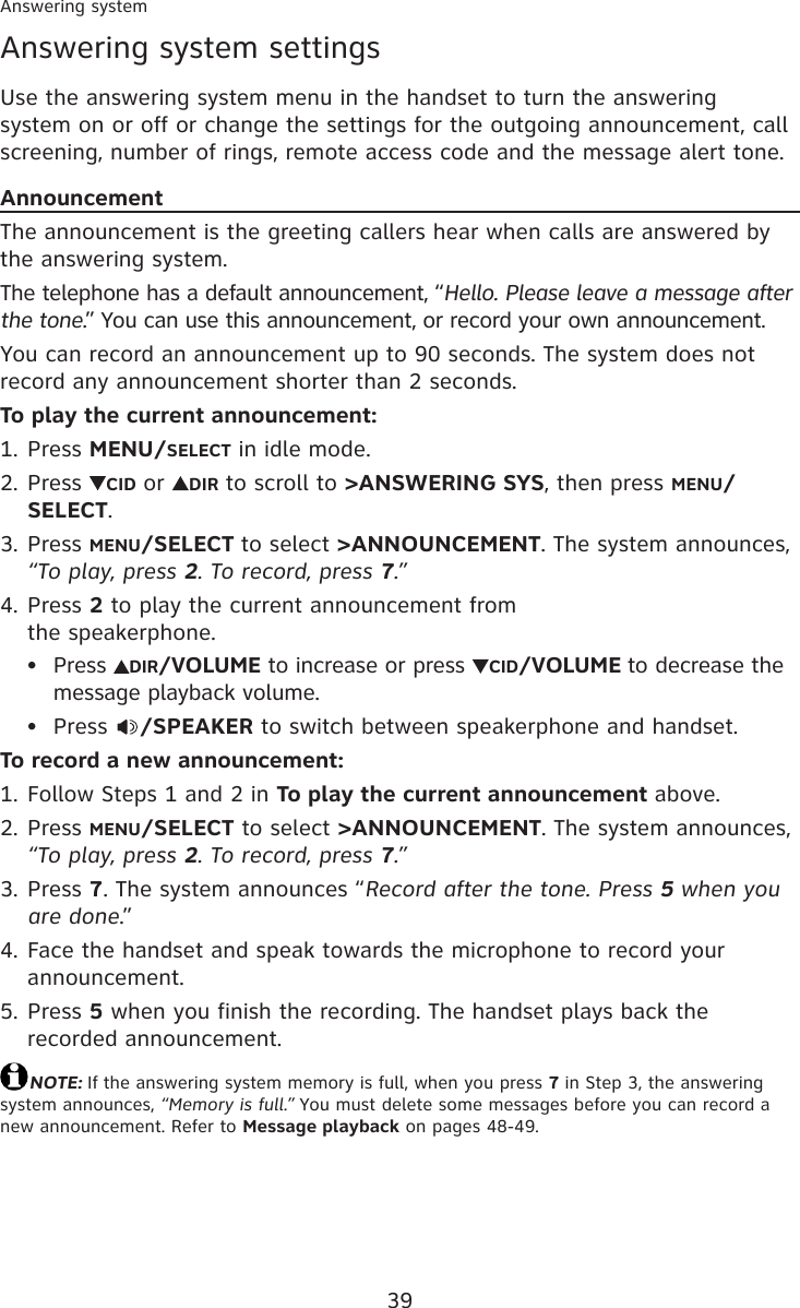 39Answering system settingsUse the answering system menu in the handset to turn the answering system on or off or change the settings for the outgoing announcement, call screening, number of rings, remote access code and the message alert tone.AnnouncementThe announcement is the greeting callers hear when calls are answered by the answering system.The telephone has a default announcement, “Hello. Please leave a message after the tone.” You can use this announcement, or record your own announcement.You can record an announcement up to 90 seconds. The system does not record any announcement shorter than 2 seconds.To play the current announcement:Press MENU/SELECT in idle mode.Press  CID or  DIR to scroll to &gt;ANSWERING SYS, then press MENU/SELECT.Press MENU/SELECT to select &gt;ANNOUNCEMENT. The system announces, “To play, press 2. To record, press 7.”Press 2 to play the current announcement from  the speakerphone.Press  DIR/VOLUME to increase or press  CID/VOLUME to decrease the message playback volume.Press  /SPEAKER to switch between speakerphone and handset.To record a new announcement:Follow Steps 1 and 2 in To play the current announcement above.Press MENU/SELECT to select &gt;ANNOUNCEMENT. The system announces, “To play, press 2. To record, press 7.”Press 7. The system announces “Record after the tone. Press 5 when you are done.”Face the handset and speak towards the microphone to record your announcement.Press 5 when you finish the recording. The handset plays back the recorded announcement.NOTE: If the answering system memory is full, when you press 7 in Step 3, the answering system announces, “Memory is full.” You must delete some messages before you can record a new announcement. Refer to Message playback on pages 48-49.1.2.3.4.••1.2.3.4.5.Answering system