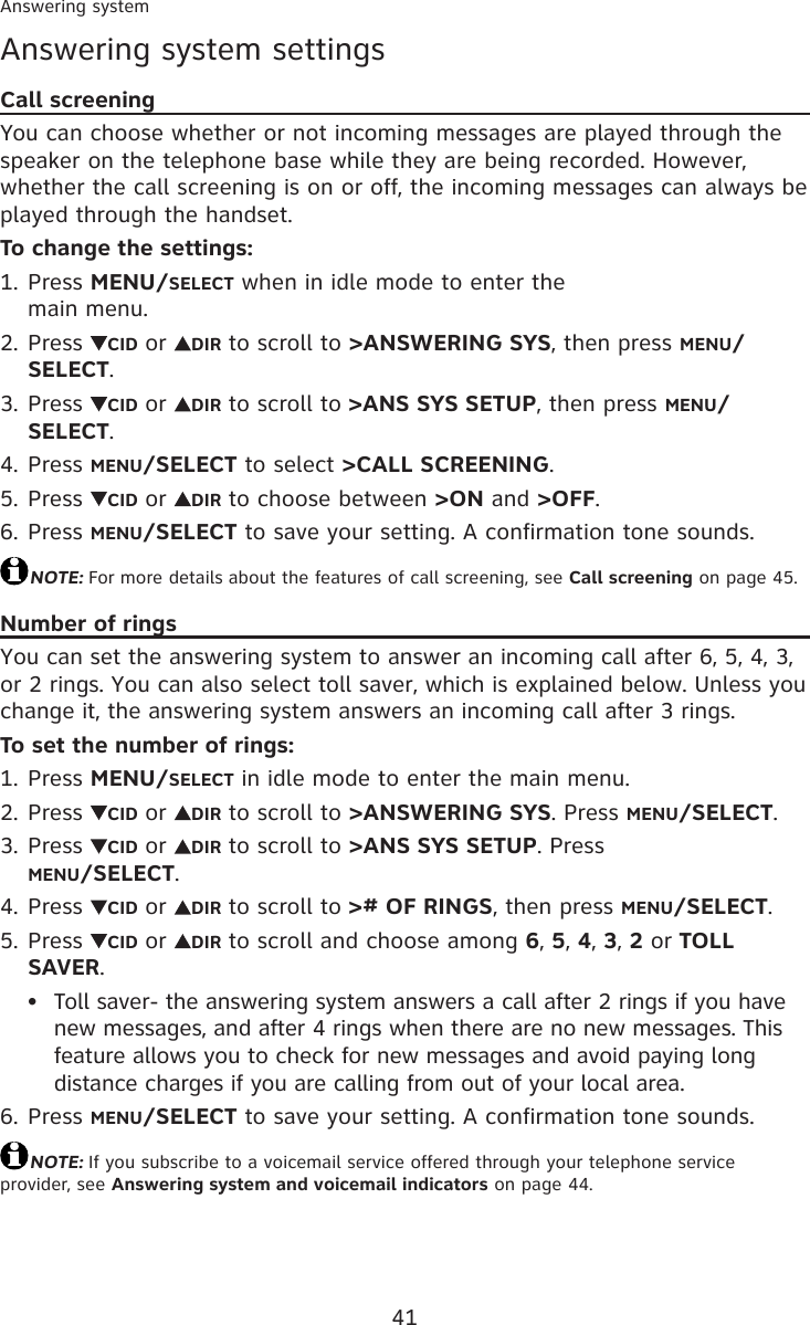 41Answering systemAnswering system settingsCall screeningYou can choose whether or not incoming messages are played through the speaker on the telephone base while they are being recorded. However, whether the call screening is on or off, the incoming messages can always be played through the handset.To change the settings:Press MENU/SELECT when in idle mode to enter the  main menu.Press  CID or  DIR to scroll to &gt;ANSWERING SYS, then press MENU/SELECT.Press  CID or  DIR to scroll to &gt;ANS SYS SETUP, then press MENU/SELECT.Press MENU/SELECT to select &gt;CALL SCREENING.Press  CID or  DIR to choose between &gt;ON and &gt;OFF.Press MENU/SELECT to save your setting. A confirmation tone sounds.NOTE: For more details about the features of call screening, see Call screening on page 45.Number of ringsYou can set the answering system to answer an incoming call after 6, 5, 4, 3, or 2 rings. You can also select toll saver, which is explained below. Unless you change it, the answering system answers an incoming call after 3 rings.To set the number of rings:Press MENU/SELECT in idle mode to enter the main menu.Press  CID or  DIR to scroll to &gt;ANSWERING SYS. Press MENU/SELECT.Press  CID or  DIR to scroll to &gt;ANS SYS SETUP. Press  MENU/SELECT.Press  CID or  DIR to scroll to &gt;# OF RINGS, then press MENU/SELECT.Press  CID or  DIR to scroll and choose among 6, 5, 4, 3, 2 or TOLL SAVER.Toll saver- the answering system answers a call after 2 rings if you have new messages, and after 4 rings when there are no new messages. This feature allows you to check for new messages and avoid paying long distance charges if you are calling from out of your local area.Press MENU/SELECT to save your setting. A confirmation tone sounds.NOTE: If you subscribe to a voicemail service offered through your telephone service provider, see Answering system and voicemail indicators on page 44.1.2.3.4.5.6.1.2.3.4.5.•6.