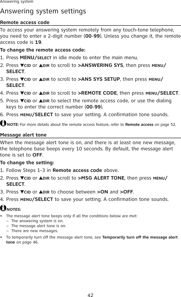 42Answering systemAnswering system settingsRemote access codeTo access your answering system remotely from any touch-tone telephone, you need to enter a 2-digit number (00-99). Unless you change it, the remote access code is 19.To change the remote access code:Press MENU/SELECT in idle mode to enter the main menu.Press  CID or  DIR to scroll to &gt;ANSWERING SYS, then press MENU/SELECT.Press  CID or  DIR to scroll to &gt;ANS SYS SETUP, then press MENU/SELECT.Press  CID or  DIR to scroll to &gt;REMOTE CODE, then press MENU/SELECT.Press  CID or  DIR to select the remote access code, or use the dialing keys to enter the correct number (00-99).Press MENU/SELECT to save your setting. A confirmation tone sounds.NOTE: For more details about the remote access feature, refer to Remote access on page 52.Message alert toneWhen the message alert tone is on, and there is at least one new message, the telephone base beeps every 10 seconds. By default, the message alert tone is set to OFF.To change the setting:Follow Steps 1-3 in Remote access code above.Press  CID or  DIR to scroll to &gt;MSG ALERT TONE, then press MENU/SELECT.Press  CID or  DIR to choose between &gt;ON and &gt;OFF.Press MENU/SELECT to save your setting. A confirmation tone sounds.NOTES: The message alert tone beeps only if all the conditions below are met: –  The answering system is on. –  The message alert tone is on. –  There are new messages.To temporarily turn off the message alert tone, see Temporarily turn off the message alert tone on page 46. 1.2.3.4.5.6.1.2.3.4.••