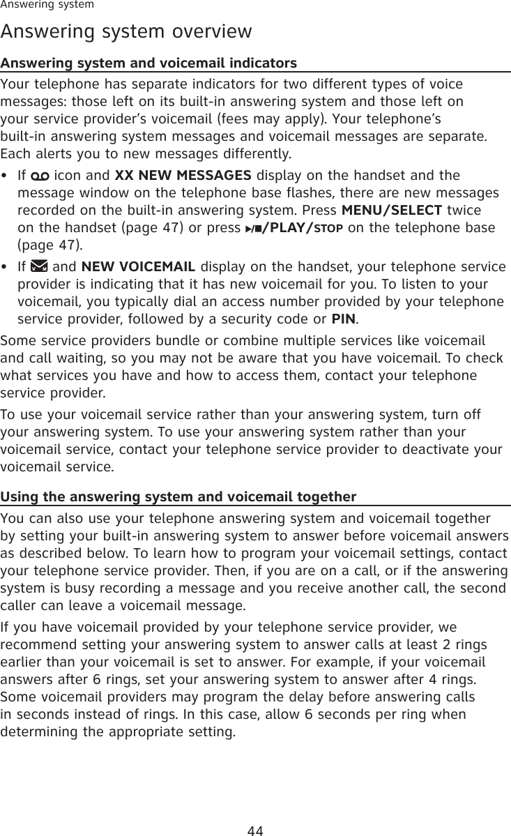 44Answering systemAnswering system overviewAnswering system and voicemail indicatorsYour telephone has separate indicators for two different types of voice messages: those left on its built-in answering system and those left on  your service provider’s voicemail (fees may apply). Your telephone’s  built-in answering system messages and voicemail messages are separate. Each alerts you to new messages differently.If   icon and XX NEW MESSAGES display on the handset and the message window on the telephone base flashes, there are new messages recorded on the built-in answering system. Press MENU/SELECT twice on the handset (page 47) or press  /PLAY/STOP on the telephone base (page 47).If   and NEW VOICEMAIL display on the handset, your telephone service provider is indicating that it has new voicemail for you. To listen to your voicemail, you typically dial an access number provided by your telephone service provider, followed by a security code or PIN.Some service providers bundle or combine multiple services like voicemail and call waiting, so you may not be aware that you have voicemail. To check what services you have and how to access them, contact your telephone service provider.To use your voicemail service rather than your answering system, turn off your answering system. To use your answering system rather than your voicemail service, contact your telephone service provider to deactivate your voicemail service. Using the answering system and voicemail togetherYou can also use your telephone answering system and voicemail together by setting your built-in answering system to answer before voicemail answers as described below. To learn how to program your voicemail settings, contact your telephone service provider. Then, if you are on a call, or if the answering system is busy recording a message and you receive another call, the second caller can leave a voicemail message.If you have voicemail provided by your telephone service provider, we recommend setting your answering system to answer calls at least 2 rings earlier than your voicemail is set to answer. For example, if your voicemail answers after 6 rings, set your answering system to answer after 4 rings. Some voicemail providers may program the delay before answering calls in seconds instead of rings. In this case, allow 6 seconds per ring when determining the appropriate setting.••