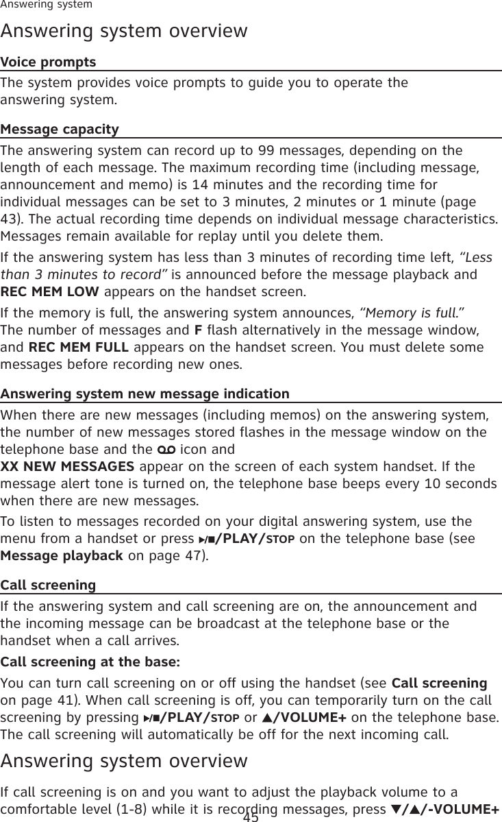 45Answering systemAnswering system overviewVoice promptsThe system provides voice prompts to guide you to operate the  answering system.Message capacityThe answering system can record up to 99 messages, depending on the length of each message. The maximum recording time (including message, announcement and memo) is 14 minutes and the recording time for individual messages can be set to 3 minutes, 2 minutes or 1 minute (page 43). The actual recording time depends on individual message characteristics. Messages remain available for replay until you delete them.If the answering system has less than 3 minutes of recording time left, “Less than 3 minutes to record” is announced before the message playback and REC MEM LOW appears on the handset screen.If the memory is full, the answering system announces, “Memory is full.” The number of messages and F flash alternatively in the message window, and REC MEM FULL appears on the handset screen. You must delete some messages before recording new ones.Answering system new message indicationWhen there are new messages (including memos) on the answering system, the number of new messages stored flashes in the message window on the telephone base and the   icon and  XX NEW MESSAGES appear on the screen of each system handset. If the message alert tone is turned on, the telephone base beeps every 10 seconds when there are new messages.To listen to messages recorded on your digital answering system, use the menu from a handset or press  /PLAY/STOP on the telephone base (see Message playback on page 47).Call screeningIf the answering system and call screening are on, the announcement and the incoming message can be broadcast at the telephone base or the handset when a call arrives.Call screening at the base:You can turn call screening on or off using the handset (see Call screening on page 41). When call screening is off, you can temporarily turn on the call screening by pressing  /PLAY/STOP or  /VOLUME+ on the telephone base. The call screening will automatically be off for the next incoming call.Answering system overviewIf call screening is on and you want to adjust the playback volume to a comfortable level (1-8) while it is recording messages, press  / /-VOLUME+ 