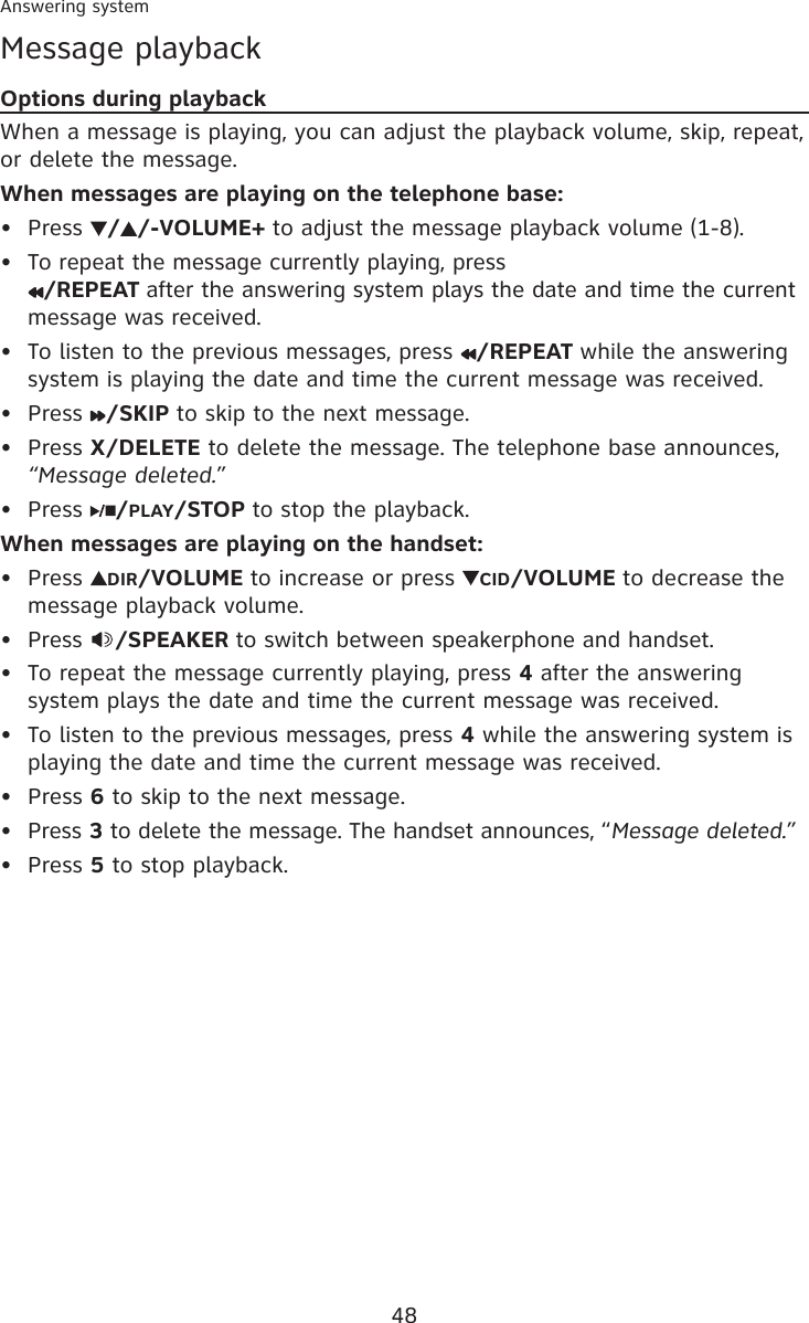 48Answering systemMessage playbackOptions during playbackWhen a message is playing, you can adjust the playback volume, skip, repeat, or delete the message.When messages are playing on the telephone base:Press  / /-VOLUME+ to adjust the message playback volume (1-8).To repeat the message currently playing, press  /REPEAT after the answering system plays the date and time the current message was received.To listen to the previous messages, press  /REPEAT while the answering system is playing the date and time the current message was received.Press  /SKIP to skip to the next message.Press X/DELETE to delete the message. The telephone base announces, “Message deleted.”Press  /PLAY/STOP to stop the playback.When messages are playing on the handset:Press  DIR/VOLUME to increase or press  CID/VOLUME to decrease the message playback volume.Press  /SPEAKER to switch between speakerphone and handset.To repeat the message currently playing, press 4 after the answering system plays the date and time the current message was received. To listen to the previous messages, press 4 while the answering system is playing the date and time the current message was received. Press 6 to skip to the next message.Press 3 to delete the message. The handset announces, “Message deleted.”Press 5 to stop playback.•••••••••••••