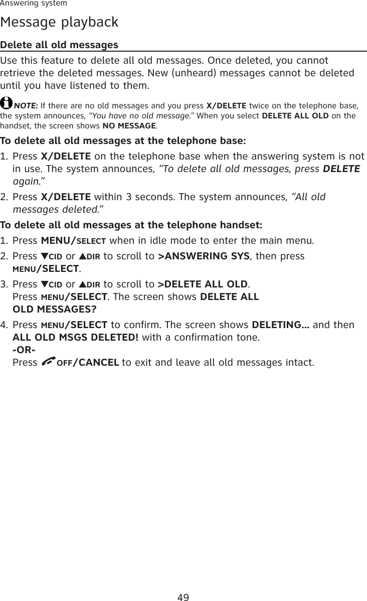 49Answering systemMessage playbackDelete all old messagesUse this feature to delete all old messages. Once deleted, you cannot retrieve the deleted messages. New (unheard) messages cannot be deleted until you have listened to them.NOTE: If there are no old messages and you press X/DELETE twice on the telephone base, the system announces, “You have no old message.” When you select DELETE ALL OLD on the handset, the screen shows NO MESSAGE.To delete all old messages at the telephone base:Press X/DELETE on the telephone base when the answering system is not in use. The system announces, “To delete all old messages, press DELETE again.”Press X/DELETE within 3 seconds. The system announces, “All old messages deleted.”To delete all old messages at the telephone handset:Press MENU/SELECT when in idle mode to enter the main menu.Press  CID or  DIR to scroll to &gt;ANSWERING SYS, then press  MENU/SELECT.Press  CID or  DIR to scroll to &gt;DELETE ALL OLD.  Press MENU/SELECT. The screen shows DELETE ALL  OLD MESSAGES?Press MENU/SELECT to confirm. The screen shows DELETING... and then ALL OLD MSGS DELETED! with a confirmation tone. -OR- Press  OFF/CANCEL to exit and leave all old messages intact.1.2.1.2.3.4.