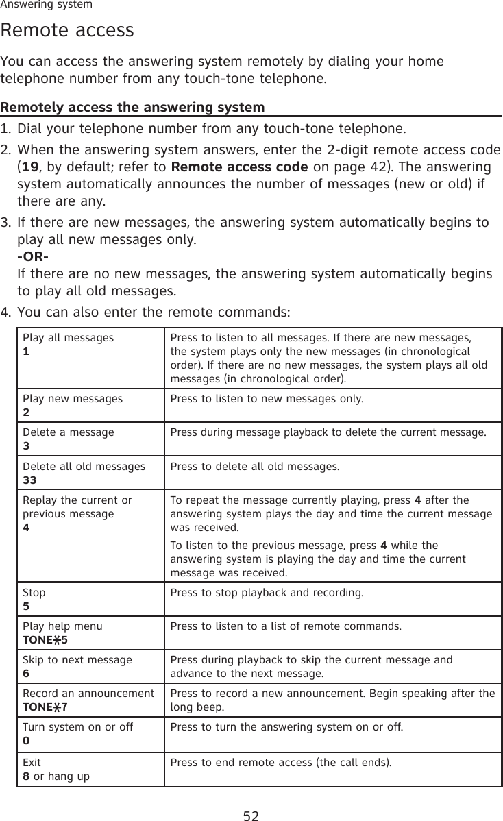 52Answering systemRemote accessYou can access the answering system remotely by dialing your home telephone number from any touch-tone telephone.Remotely access the answering systemDial your telephone number from any touch-tone telephone.When the answering system answers, enter the 2-digit remote access code (19, by default; refer to Remote access code on page 42). The answering system automatically announces the number of messages (new or old) if there are any.If there are new messages, the answering system automatically begins to play all new messages only. -OR- If there are no new messages, the answering system automatically begins to play all old messages.You can also enter the remote commands:Play all messages1Press to listen to all messages. If there are new messages, the system plays only the new messages (in chronological order). If there are no new messages, the system plays all old messages (in chronological order).Play new messages 2Press to listen to new messages only.Delete a message 3Press during message playback to delete the current message.Delete all old messages33Press to delete all old messages.Replay the current or previous message4To repeat the message currently playing, press 4 after the answering system plays the day and time the current message was received.To listen to the previous message, press 4 while the  answering system is playing the day and time the current message was received.Stop5Press to stop playback and recording.Play help menuTONE 5Press to listen to a list of remote commands.Skip to next message6Press during playback to skip the current message and advance to the next message.Record an announcementTONE 7Press to record a new announcement. Begin speaking after the long beep.Turn system on or off0Press to turn the answering system on or off.Exit8 or hang upPress to end remote access (the call ends).1.2.3.4.