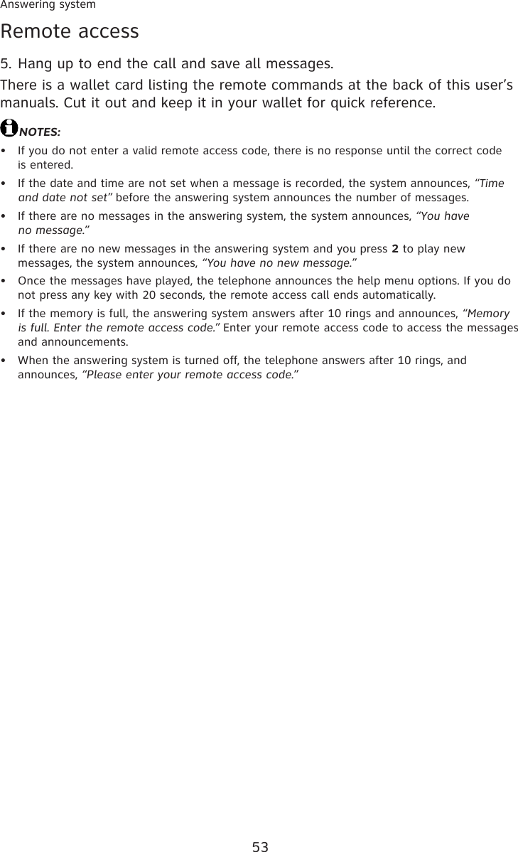53Answering systemRemote accessHang up to end the call and save all messages.There is a wallet card listing the remote commands at the back of this user’s manuals. Cut it out and keep it in your wallet for quick reference.NOTES:If you do not enter a valid remote access code, there is no response until the correct code  is entered.If the date and time are not set when a message is recorded, the system announces, “Time and date not set” before the answering system announces the number of messages.If there are no messages in the answering system, the system announces, “You have  no message.”If there are no new messages in the answering system and you press 2 to play new messages, the system announces, “You have no new message.”Once the messages have played, the telephone announces the help menu options. If you do not press any key with 20 seconds, the remote access call ends automatically.If the memory is full, the answering system answers after 10 rings and announces, “Memory is full. Enter the remote access code.” Enter your remote access code to access the messages and announcements.When the answering system is turned off, the telephone answers after 10 rings, and announces, “Please enter your remote access code.”5.•••••••