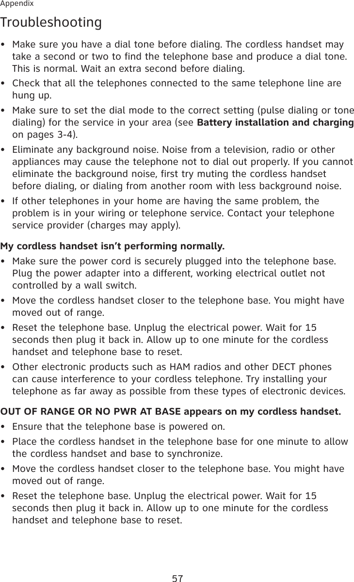 57AppendixTroubleshootingMake sure you have a dial tone before dialing. The cordless handset may take a second or two to find the telephone base and produce a dial tone. This is normal. Wait an extra second before dialing.Check that all the telephones connected to the same telephone line are hung up.Make sure to set the dial mode to the correct setting (pulse dialing or tone dialing) for the service in your area (see Battery installation and charging on pages 3-4).Eliminate any background noise. Noise from a television, radio or other appliances may cause the telephone not to dial out properly. If you cannot eliminate the background noise, first try muting the cordless handset before dialing, or dialing from another room with less background noise.If other telephones in your home are having the same problem, the problem is in your wiring or telephone service. Contact your telephone service provider (charges may apply).My cordless handset isn’t performing normally.Make sure the power cord is securely plugged into the telephone base. Plug the power adapter into a different, working electrical outlet not controlled by a wall switch.Move the cordless handset closer to the telephone base. You might have moved out of range.Reset the telephone base. Unplug the electrical power. Wait for 15 seconds then plug it back in. Allow up to one minute for the cordless handset and telephone base to reset.Other electronic products such as HAM radios and other DECT phones can cause interference to your cordless telephone. Try installing your telephone as far away as possible from these types of electronic devices.OUT OF RANGE OR NO PWR AT BASE appears on my cordless handset.Ensure that the telephone base is powered on.Place the cordless handset in the telephone base for one minute to allow the cordless handset and base to synchronize.Move the cordless handset closer to the telephone base. You might have moved out of range.Reset the telephone base. Unplug the electrical power. Wait for 15 seconds then plug it back in. Allow up to one minute for the cordless handset and telephone base to reset.•••••••••••••