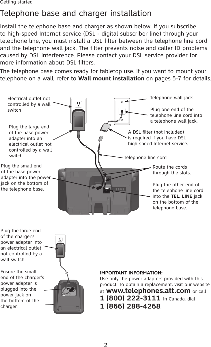 2Getting startedTelephone base and charger installationInstall the telephone base and charger as shown below. If you subscribe to high-speed Internet service (DSL - digital subscriber line) through your telephone line, you must install a DSL filter between the telephone line cord and the telephone wall jack. The filter prevents noise and caller ID problems caused by DSL interference. Please contact your DSL service provider for more information about DSL filters.The telephone base comes ready for tabletop use. If you want to mount your telephone on a wall, refer to Wall mount installation on pages 5-7 for details.IMPORTANT INFORMATION:Use only the power adapters provided with this product. To obtain a replacement, visit our website at www.telephones.att.com or call 1 (800) 222-3111. In Canada, dial  1 (866) 288-4268.Plug the large end of the charger’s power adapter into an electrical outlet not controlled by a wall switch.Ensure the small end of the charger’s power adapter is plugged into the power jack on the bottom of the charger.Telephone wall jackTelephone line cordElectrical outlet not controlled by a wall switchPlug the large end of the base power adapter into an electrical outlet not controlled by a wall switch.Plug one end of the telephone line cord into a telephone wall jack.A DSL filter (not included) is required if you have DSL high-speed Internet service.Plug the small end of the base power adapter into the power jack on the bottom of the telephone base.Route the cords through the slots.Plug the other end of the telephone line cord into the TEL. LINE jack on the bottom of the telephone base.