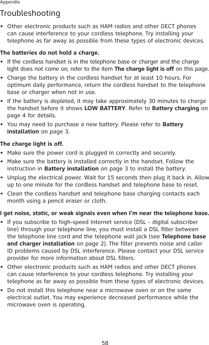 58AppendixTroubleshooting Other electronic products such as HAM radios and other DECT phones can cause interference to your cordless telephone. Try installing your telephone as far away as possible from these types of electronic devices.The batteries do not hold a charge.If the cordless handset is in the telephone base or charger and the charge light does not come on, refer to the item The charge light is off on this page.Charge the battery in the cordless handset for at least 10 hours. For optimum daily performance, return the cordless handset to the telephone base or charger when not in use.If the battery is depleted, it may take approximately 30 minutes to charge the handset before it shows LOW BATTERY. Refer to Battery charging on page 4 for details.You may need to purchase a new battery. Please refer to Battery installation on page 3.The charge light is off.Make sure the power cord is plugged in correctly and securely.Make sure the battery is installed correctly in the handset. Follow the instruction in Battery installation on page 3 to install the battery.Unplug the electrical power. Wait for 15 seconds then plug it back in. Allow up to one minute for the cordless handset and telephone base to reset.Clean the cordless handset and telephone base charging contacts each month using a pencil eraser or cloth.I get noise, static, or weak signals even when I’m near the telephone base.If you subscribe to high-speed Internet service (DSL - digital subscriber line) through your telephone line, you must install a DSL filter between the telephone line cord and the telephone wall jack (see Telephone base and charger installation on page 2). The filter prevents noise and caller ID problems caused by DSL interference. Please contact your DSL service provider for more information about DSL filters.Other electronic products such as HAM radios and other DECT phones can cause interference to your cordless telephone. Try installing your telephone as far away as possible from these types of electronic devices.Do not install this telephone near a microwave oven or on the same electrical outlet. You may experience decreased performance while the microwave oven is operating.••••••••••••