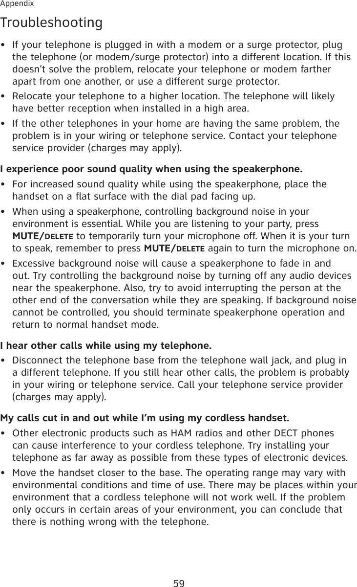 59AppendixTroubleshootingIf your telephone is plugged in with a modem or a surge protector, plug the telephone (or modem/surge protector) into a different location. If this doesn’t solve the problem, relocate your telephone or modem farther apart from one another, or use a different surge protector.Relocate your telephone to a higher location. The telephone will likely have better reception when installed in a high area.If the other telephones in your home are having the same problem, the problem is in your wiring or telephone service. Contact your telephone service provider (charges may apply).I experience poor sound quality when using the speakerphone.For increased sound quality while using the speakerphone, place the handset on a flat surface with the dial pad facing up.When using a speakerphone, controlling background noise in your environment is essential. While you are listening to your party, press  MUTE/DELETE to temporarily turn your microphone off. When it is your turn to speak, remember to press MUTE/DELETE again to turn the microphone on.Excessive background noise will cause a speakerphone to fade in and out. Try controlling the background noise by turning off any audio devices near the speakerphone. Also, try to avoid interrupting the person at the other end of the conversation while they are speaking. If background noise cannot be controlled, you should terminate speakerphone operation and return to normal handset mode.I hear other calls while using my telephone.Disconnect the telephone base from the telephone wall jack, and plug in a different telephone. If you still hear other calls, the problem is probably in your wiring or telephone service. Call your telephone service provider (charges may apply).My calls cut in and out while I’m using my cordless handset.Other electronic products such as HAM radios and other DECT phones can cause interference to your cordless telephone. Try installing your telephone as far away as possible from these types of electronic devices.Move the handset closer to the base. The operating range may vary with environmental conditions and time of use. There may be places within your environment that a cordless telephone will not work well. If the problem only occurs in certain areas of your environment, you can conclude that there is nothing wrong with the telephone.•••••••••